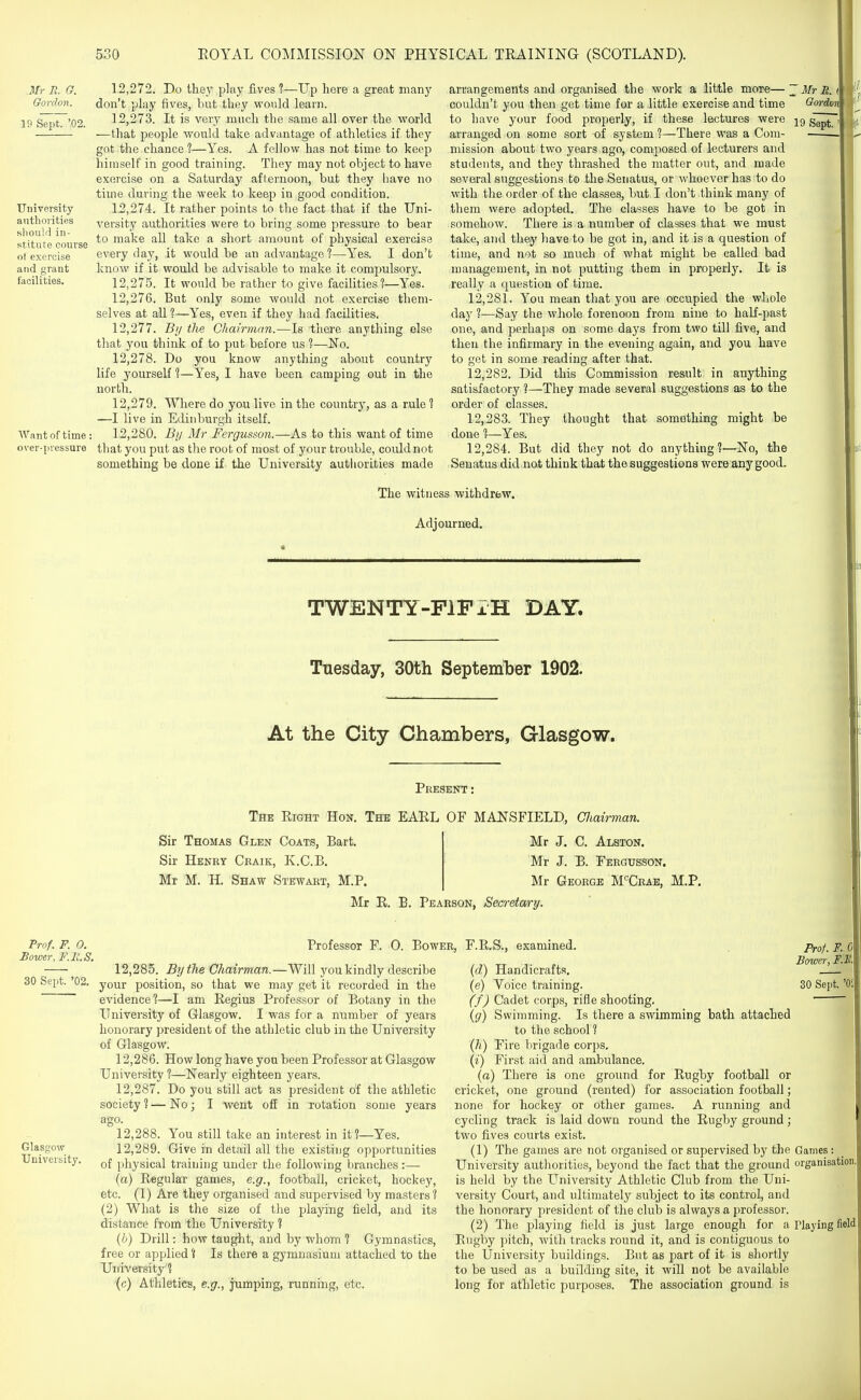 ilfr R. G. Gordon. 19 Sept. '02. University authorities should in- stitute course ot exercise and grant facilities. Want of time over-pressure 12.272. Do they play fives ?—Up here a great many don't play fives, but they would learn. 12.273. It is very much the same all over the world —that people would take advantage of athletics if they got the chance ?—Yes. A fellow has not time to keep himself in good training. They may not object to have exercise on a Saturday afternoon, but they have no time during the week to keep in good condition. 12.274. It rather points to the fact that if the Uni- versity authorities were to bring some pressure to bear to make all take a short amount of physical exercise every day, it would be an advantage 1—Yes. I don't know if it would be advisable to make it compulsory. 12.275. It would be rather to give facilities?—Yes. 12.276. But only some would not exercise them- selves at all ?—Yes, even if they had facilities. 12.277. By the Chairman.—Is there anything else that you think of to put before us ?—No. 12.278. Do you know anything about country life yourself %—Yes, I have been camping out in the north. 12.279. Where do you live in the country, as a rule ? —I live in Edinburgh itself. 12.280. Bij Mr Fergusson.—As to this want of time that you put as the root of most of your trouble, could not something be done if the University authorities made arrangements and organised the work a little moie—~ Mr R. t couldn't you then get time for a little exercise and time Gordon to have your food properly, if these lectures were jg arranged on some sort of system 1—There was a Cora- . mission about two years ago, composed of lecturers and students, and they thrashed the matter out, and made several suggestions to the Senatus, or whoever has to do with the order of the classes, but I don't think many of them were adopted. The classes have to be got in somehow. There is a number of classes that we must take, and they have to be got in, and it is a question of time, and not so much of what might be called bad management, in not putting them in properly. It is really a question of time. 12.281. You mean that you are occupied the whole i day ?—Say the M'liole forenoon from nine to half-past one, and perhaps on some days from two till five, and then the infirmary in the evening again, and you have to get in some reading after that. 12.282. Did this Commission result in anything satisfactory 1—They made several suggestions as to the order of classes. 12.283. They thought that something might be done ?—Yes. 12.284. But did they not do anything ?—-No, the Senatus did.nat think that the suggestions were any good. The witness withdrew. Adjourned. TWENTY-FlFiH DAY. Tuesday, 30th September 1902. At the City Chambers, Glasgow. Present : The Right Hon. The EAEL OF MANSFIELD, Cliairman. Sir Thomas Glen Coats, Bart. Sir Henry Craik, K.C.B. Mr M. H. Shaw Stewart, M.P. Mr J. C. Alston. Mr J. B. Fergusson. Mr George M'^Crae, M.P. Mr R. B. Pearson, Seci-etan-y. Prof. F. 0. Bower, F.R.S. 30 Sept. '02. Professor F. O. Bower, F.R.S., examined. Glasgow University. 12.285. By the Chairman.—Will you kindly describe your position, so that we may get it recorded in the evidence'?—I am Regius Professor of Botany in the University of Glasgow. I was for a number of years honorary president of the athletic club in the University of Glasgow. 12.286. How long have you been Professor at Glasgow University ?—^Nearly eighteen years. 12.287. Do you still act as president of the athletic society ? — No; I went o£E in rotation some years ago. 12.288. You still take an interest in it?—Yes. 12.289. Give in detail all the existing opportunities of physical training under the following branches:— (a) Regular games, e.g., football, cricket, hockey, etc. (1) Are they organised and supervised by masters? (2) What is the size of the playing field, and its distance from the University ? {h) Drill: how taught, and by whom ? Gymnastics, free or applied ? Is there a gymnasium attached to the University ? (c) Athletics, e.g., jumping, running, etc. {d) Handicrafts. (e) Voice training. 30 Sept. (f) Cadet corps, rifle shooting. ' {g) Swimming. Is there a swimming bath attached to the school ? Qi) Fire brigade corps. {i) First aid and ambulance, (a) There is one ground for Rugby football or cricket, one ground (rented) for association football; none for hockey or other games. A running and cycling track is laid down round the Rugby ground; two fives courts exist. (1) The games are not organised or supervised by the Games: University authorities, beyond the fact that the ground organisation, is held by the University Athletic Club from the Uni- vei'sity Court, and ultimately subject to its control, and the honorary president of the club is always a professor. (2) The playing field is just large enough for a Playing field, Rugby pitch, with tracks round it, and is contiguous to the University buildings. But as part of it is shortly to be used as a building site, it will not be available long for athletic purposes. The association ground is