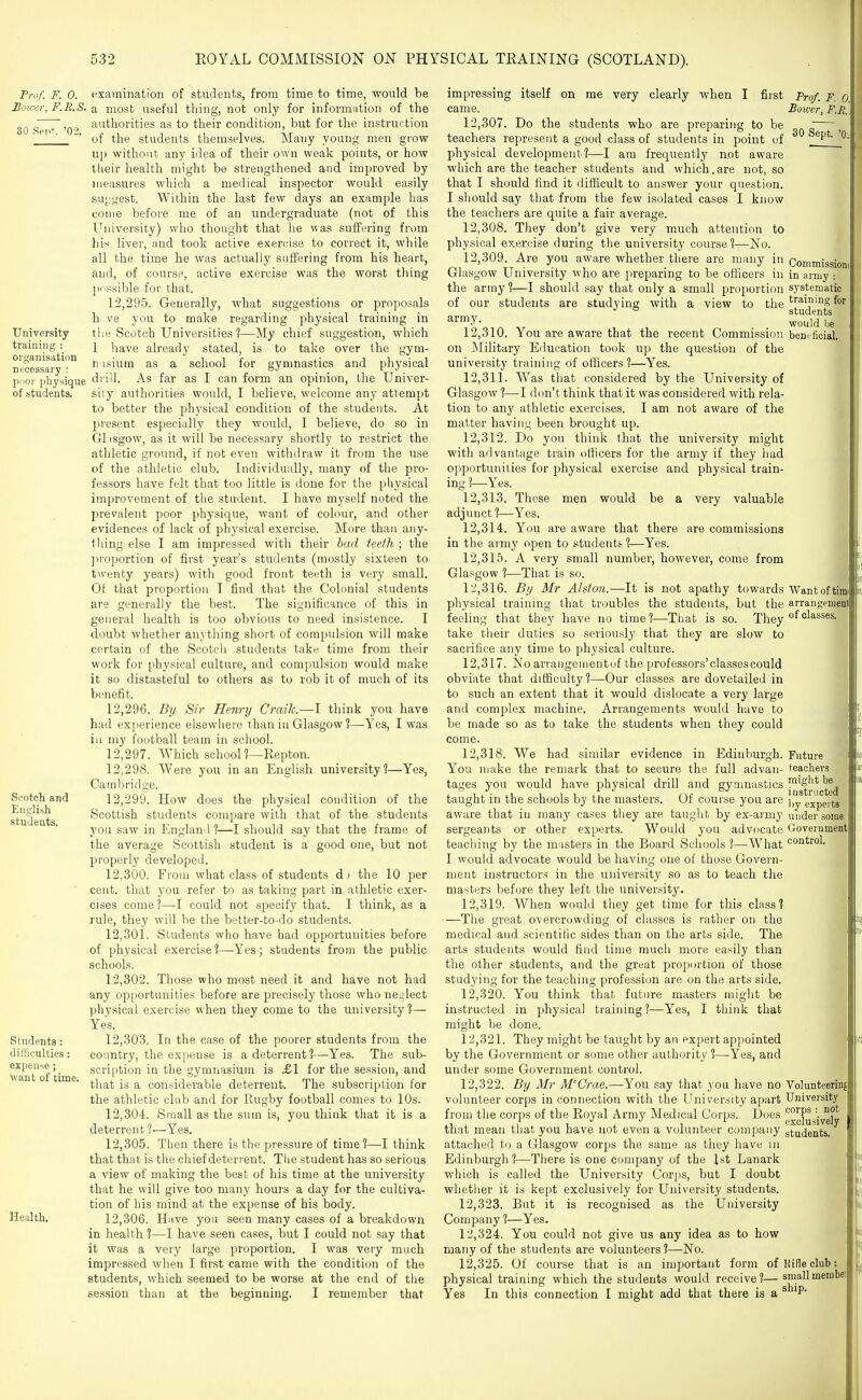 Trof. F. 0. Bmoer, F.R.S. 30 RpT't '02. University training : organisation necessary ; poor j)hy,sique of students. examination of students, from time to time, would be a most useful thing, not only for information of the authorities as to their condition, but for the instruction of the students themselves. Many young men grow up without any idea of their own weak points, or how tlieir health might be strengthened and improved by measures which a medical inspector would easily suj;gest. Within the last few days an example has come before me of an undergraduate (not of this University) who tliought that he was suffering from his; liver, and took active exercise to correct it, while all the time he was actually suffering from his heart, and, of course, active exercise was the worst thing possible for that. 12.295. Generally, what suggestions or proposals h ve you to make regarding physical training in tlie Scotch Universities?—My chief suggestion, which I have already stated, is to take over the gym- n isium as a school for gymnastics and physical drill. As far as I can form an opinion, the Univer- sity authorities would, I believe, welcome any attempt to better the physical condition of the students. At present especially they would, I believe, do so in GLtsgow, as it will be necessary shortly to restrict the athletic ground, if not even withdraw it from the use of the athletic club. Individually, many of the pro- fessors have felt that too little is done for the physical improvement of tlie student. I have myself noted the prevalent poor physique, want of colour, and other evidences of lack of physical exercise. More than any- tliing else I am impressed with their had teeih ; the ])roportion of first year's students (mostly sixteen to twenty years) with good front teeth is very small. Of that proportion T find that the Colonial students are generally the best. The significance of this in general health is too obvious to need insistence. I doubt whether an3 thing short of compulsion will make certain of the Scotch students take time from their work for physical culture, and compulsion would make it so distasteful to others as to rob it of much of its benefit. 12.296. By Sir Henry Craik.—I think you have had experience elsewliere than in Glasgow ?—-Yes, I was ill my football team in school. 12.297. Which school?—Repton. 12.298. Were you in an English university?—Yes, Cambridge. 12.299. How does the physical condition of the Scottish students compare with that of the students yoii saw in England ?—I should say that the frame of the average Scottish student is a good one, but not properly developed. 12.300. From what class of students dj the 10 per cent, that you refer to as taking part in athletic exer- cises come?—I could not specify that. I think, as a rule, they will be the better-to-do students. 12.301. Students who have had opportunities before of physical exercise?—Yes; students from the public schools. 12.302. Those who most need it and have not had any opi)ortunities before are precisely those who neglect physical exercise when they come to the university?— Yes. 12.303. In the case of the poorer students from the country, the expense is a deterrent ?—Yes. The sub- scription in the gymnasium is ^£1 for the session, and that is a considerable deterrent. The subscription for the athletic club and for Rugby football comes to 10s. 12.304. Small as the sum is, you think that it is a deterrent ?—Yes. 12.305. Then there is the pressure of time?—I think that that is the chief deterrent. The student has so serious a view of making the best of his time at the university that he will give too many hours a day for the cultiva- tion of his mind at the expense of his body. 12.306. Have you seen many cases of a breakdown in health ?—-I have seen cases, but I could not say that it was a very large proportion. I was very much impressed when I first came with the condition of the students, which seemed to be worse at the end of the session than at the beginning. I remember that 30 Sept. '0^ impressing itself on me very clearly when I first Prof. F. 0 came. Bower, F.R. 12.307. Do the students who are preparing to be teachers represent a good class of students in point of physical development?—I am frequently not aware which are the teacher students and which,are not, so that I should find it difficult to answer your question. I should say tliat from the few isolated cases I know the teachers are quite a fair average. 12.308. They don't give very much attention to physical exercise during the university course?—No. 12.309. Are you aware whether there are many in Commission' Glasgow University who are preparing to be officers in in arnjy : the army ?—I should say that only a small proportion systematic of our students are studying with a view to the training for ° students ^y. would be 12.310. You are aware that the recent Commission beneficial, on IMilitary Education took up the question of the university training of officers?—Yes. 12.311. Was that considered by the University of Glasgow ?—I don't think that it was considered with rela- tion to any athletic exercises. I am not aware of the matter having been brought up. 12.312. Do you think that the university might with ai] vantage train officers for the army if they had opportunities for physical exercise and physical train- ing %—^Y^es. 12.313. These men would be a very valuable adjunct ?—Yes. 12.314. You are aware that there are commissions in the army open to students ?—Yes. 12.315. A very small number, however, come from Glasgow ?—That is so. T-!,316. By Mr Alston.—It is not apathy towards AVantoftim physical training that troubles the students, but the arrangemen' feeling that they have no time?—That is so. Xhey take their duties so seriously that they are slow to sacrifice any time to physical culture. 12.317. No arraiigementof the professors'classescould obviate that difficulty?—Our classes are dovetailed in ,j to such an extent that it would dislocate a very large | and complex machine. Arrangements would have to be made so as to take the students when they could come. 12.318. We had similar evidence in Edinburgh. Future You make the remark that to secure the full advan- teachers tages you would have physical drill and gymnastics j^g^jl^g^g^ taught in the schools by the masters. Of course you are ],y expeits aware that in many cases they are tauglit by ex-army under some sergeants or other experts. Would you advocate Uovernment teaching by the masters in the Board Sciiools ?—What control. I would advocate would be having one of those Govern- ment instructors in the university so as to teach the masters before they left the university. 12.319. When would they get time for this class? —The great overcrowding of classes is rather on the medical and scientific sides than on the arts side. The arts students would find time much more easily than the other students, and the great proportion of those studying for the teaching profession are on the arts side. 12.320. You think that future masters might be instructed in physical training?—Yes, I think that might be done. 12.321. They might be taught by an expert appointed by the Government or some other authority ?—Yes, and under some Government control. 12.322. By Mr M'Crae.—You say that 3 0U have no Volunteerinf volunteer corps in connection with the University apart University from the corps of the Royal Army Medical Corps.' Does ^f^Jj^g^y that mean that you have not even a volunteer company students, attached to a Glasgow corps the same as they have in Edinburgh ?—There is one company of the 1st Lanark which is called the University Corps, but I doubt whether it is kept exclusively for University students. 12.323. But it is recognised as the University Company ?—Yes. 12.324. You could not give us any idea as to how many of the students are volunteers ?—No. 12.325. Of course that is an important form ofKifieclub: physical training which the students would receive?—smallmenibe Yes In this connection I might add that there is a ® 'P*