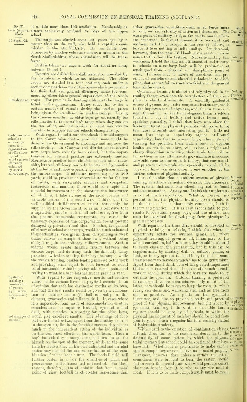 Mr W. Cecil l^aming, M.A. 30 Sept.. '02. Eifle.sJ}o,o,tiDg, Cadet corps in schools : ■encournge- ment and •organisation of rifle slioot- ing advo- cated : general efficiency enhanced by special school camps. System of training: combination of games, gymnastics, and militaiy drill. Advantages of football. of a little more tlian IQO ayailables. Meniberslup is. almost exclusively coufijied to boys of the upper school. The corps was started, some ten years ago by a master then on the staff, who held a captain's com- mission in the 4th V.B.S.R. He has lately been succeeded by another volunteer officer, a captain in tlie South Staffordshires, whose commission will be trans- ferred. Drill is taken two day^ a week for about an hour, between 12 and 1. Recruits are drilled by a drill-instructor provided by the battalion to which we are attached. The older cadets are divided into four sections, each under a section-commander—one of the boys—who is i-esponsible for their drill and general efficiency, while the com- manding officer takes general supervision of the whole corps. For practice in shooting a Morris-tube range is fitted in the gymnasium. Every cadet has to fire a certain number of rounds during the session, prizes being given for excellence in marksmanship. During the summer months, the older boys go occasionally for rifle practice to the battalion's range when they can get the use of it, and last session an eight was sent to Darnley to compete for the schools champicnsliip. With regard to cadet corps in schools, I would suggest to the Commission that a good deal more might be done by the Government to encourage and improve the rifle shooting. In Glasgow and district alone, several new corps have recently been raised, but the oppor- tunities for efficient practice are extremely limited. Morris-tube practice is serviceable enough as a make- shift, but real efficiency can only be attained by practice at the butts, and more especially by competition among the various corps. If miniature ranges, say up to 200 yards, could be provided in central districts for the use of cadets, with serviceable carbines and. competent instructors and markers, there would be a rapid and material improvement in the shooting, the importance of which is, I take it, one of the most obvious and valuable lessons of the recent war. I think, too, that well-qualified drill-instructors might reasonably be supplied by the Government, or as an alternative that a capitation grant be made to all cadet corps, free from the present unsuitable restrictions, to cover the necessary expensess of the corps, which are at present defi'ayed by private subsci'iption. Further, the general efficiency of school cadet corps, would be much enhanced if opportunities were given them of spending a week under canvas in camps of their own, without being obliged to join the ordinary military camps. Such a scheme would create healthy rivalry between the various corps, and do away with the diflicuLty many parents now feel in sending their boys to camp ; while the week's training, besides lending interest to the work and providing some object to look forward to, would be of inestimable value in giving additional point and reality to what has been learned in the previous year. With regard to the respective merits and relative values of the various forms of physical exercise, I am of opinion that each has distinctive merits of its own, and that the best results would be given by a combina- tion of outdoor games (football especially in this climate), gymnastics and military drill. In cases where it is impossible, from want of accommodation or other considerations, to organise football, gymnastics and drill, with practice in shooting for the oldex boys, would give excellent results. The advantage of foot- ball aver the other two, apart from the healthy exercise in the open air, lies in the fact that success depends as much on the independent action of the individual as on the combined efforts of the whole team. Thus a boy's individuality is brought out, he learns to act for liimself on the spur of the moment, while at the same time he realises that on his own individual and unaided action may depend the success or failure of the com- bination of which he is a unit. The football field will further foster in a boy the qualities of pluck and perseverance, self-reliance and self-control. For these reasons, therefore, I am of opinion that frum a moral point of view, football i& of greater importance than either gymnastics or military drill, as it tends more to bring out individuality of action and character. The w«ak point of military drill, as far as its moral effects aie concerned, is that at present it is too rigid and uniform, and that, except in the case of officers, it leaves little or nothing to individuality. I understand, however, that the new drill-book gives greater promi- nence to this desirable feature. Notwithstanding this weakness, I hold that the establishment of cailet corps in schools on a military basis will be productive of much good fiom a physical and disciplinary point of view,. It trains boys to habits of smartness and pre- cision, of orderliness and cheerful submission to disci- pline,, that cannot, fail to react beueficially, on the. general tone of the schoul. Gymnastic training is almost entirely physical in its results, though even here the moral effect of the disci- pline is clearly discernible. A carefuUy graduated course of gymnastics, under competent instructors, tends to the improvement of physique, and this in turns acts upon the mind. An inert and stagnant brain is seldom found in a boy of healthy and active frame; and, speaking generally, I think that boys who show the keenest interest in physical pursuits will prove to be the most cheerful and interesting pupils. I do not mean that physical superiority argues intellectual superiority, but that in general boys, whoso physical training has provided them with a fund of vigorous health on which to draw, will evince a bright and cheery disposition in tackling their woik, that will, as far as their mental attainments go, culminate iir.success. It would seem to bear out this theory, that our medals and prizes for class-work are repeatedly carried off by boys who have won distinction in one or other of the various spheres of physical activity. I am of 0[>inion that a uniform system of physical training in schools is neitlier desirable nor necessary. The system that suits one school may not be found suitable to another. At any rate I think that uniformity is not of much importance. What is, however, im- portant, is that the physical training given should be in the hands of men thoroughly competent, both in theory and practice. It is as easy as it is fatal to good results to overstrain young boys, and the utmost care must be exercised in developing their physique by gradual processes. With regard to the time that should be devoted to physical training in schools, I think that where no opportunity exists for outdoor games, i.e., where physical training, if given at all, forms part of the school curriculum, half an hour a day should be allotted to every class in the gymnasium, but if this can be supplemented by military drill or outdoor games, or both, as in my opinion it should be, then it becomes less necessary to devote so much time to the gymnasium. Apart, from this I think it is of the greatest importance that a short interval should be given after each period's work in school, during which the boys are made to go out into the open air. Outdoor training is preferable to indoor, but where circumstances only admit of the latter, care should be taken to keep the room in which it is given clean and well-ventilated and as free from dust as possible. As a guide for the gymnastic instructor, and also to provide a ready and practical proof of the physical improvement brought about by gymnastic training, I think it is desirable that a register should be kept by all schools, in which the physical development of each boy should be noted from year to year. Such a register has been recently started at Kelvinside Academy. With regard to the question of continuation classes, I think there can be no reasonable doubt as to the desirability of some system by which the physical training started at school could be continued after boys have left. Whether it is practicable to make such a system compulsory or not, I have no means of judging. I suspect, however, that unless a certain amount of compulsion were brought to bear, the system would fail to reach the special class who would perhaps derive the most benefit from it, or who at any rate need it most. If it is to be made compulsory, it must be made Mr T) Cecil La) M.A 30 Sept. Cadet cor commend i Training physical mental ell Uniform system uiidesiral but traini must be il careful supervisK Time to \ allotted. Sohoai'tBg of physics developnJ desirable, Continua classes: c pulsion pi ably neoei sary : cer course siij gested.