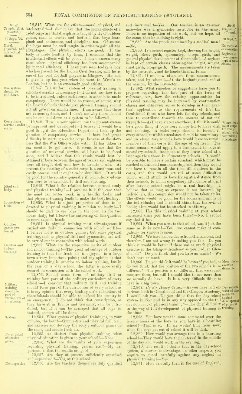 Mr K Temple, B.A. (Cantab.). 30 Sept. '02. Moral, physical, and intellectual effects. One system should be laid down. Compulsory service : cadet corps. 12,846. What are the effects—moral, physical, and intellectual ?—I should say that the moral effects of a cadet corps are that discipline is taught by it; of outdoor games, such as cricket and football, that boys learn pluck and endurance, and discipline too. Of course the boys must be well taught in order to gain all the advantages. The physical effects are good. If the body is made healthy by them, I consider that the intellectual effects will be good. I have known many cases where physical efficiency has been accompanied by mental efficiency. I have just seen to-day a boy who has passed for the Indian Civil Service, and he is one of the best football players in Glasgow. He had to give it up last year when he went to Wren's in London, but he is an extremely good athlete. 12,8'i7. Is a uniform system of physical training in schools desirable or necessary ?—I do not see how it is to be introduced, unless cadet corps in schools be made compulsory. There would be no reason, of course, why the Board Schools that do give physical training should not all give it on similar lines. I am aware that there are various systems, and I don't see why there should not be one laid down as a system to be followed. 12.848. How, in your oj^inion, can the present system be improved and developed?—I believe it would be a good thing if the Education Department took up the question of compulsory service. I have had great difficulty in starting a cadet corps, because of the slow- ness that the War Office works with. It has taken us six months to get leave. It seems to me that the question of universal service will have to be faced soon, and I believe that this result would best be attained if boys between the ages of twelve and eighteen were all taught drill and how to handle a rifle. At present the starting of a cadet corps is a cumbrous and costly process, and it ought to be simplified. It would be good for the country generally if compulsory educa- tion were to be extended to drill and shooting. 12.849. What is the relation between mental study and physical training ?—I presume it is the case that the mind can better work in a healthy body, and that physical training tends to make the body healthy. 12.850. What is a just proportion of time to be devoted to physical training in relation to study ?—I should be glad to see boys in the open air for two hours daily, but I leave the answering of this question to more capable hands. 12.851. Is physical training most advantageous if carried out daily in connection with school work ?— I believe more in outdoor games; but some physical training, such as physical drill and gymnastics, can well be carried out in connection with school work. 12.852. What are the respective merits of outdoor and indoor training ?—The great advantage of outdoor training is that the fresh air is enjoyed—in a large town a very important point; and my opinion is that outdoor training is superior to indoor training, but in the case of a day school, the latter is more easily secured in connection with the school work. 12.853. Should some form of military drill or training form part of the ordinary curriculum of every school ?—I consider that military drill and training should form part of the curriculum of every school, as it is my opinion that every healthy male inhabitant of these islands should be able to defend his country in an emergency. I do not think that conscription, as they have it in France and Germany, can be intro- duced, but if it can be managed that all boys be trained, enough will be done. 12.854. What system of physical training is, in your opinion, the best ?—Gymnastics and physical drill train and exercise and develoj) the body ; outdoor games do the same, and secure fresh air. 12.855. As distinct from physical training, what physical education is given in your school?—None. 12.856. What are the results of your experience regarding physical training, games, etc. ?—My ex- perience is that the results are good. 12.857. Are they at present sufficiently organised and supervised ?—Yes, at this school. No inspection 12,858. Are the teachers themselves duly qualified Mind and body. Proportion of time. Outdoor games pre- ferred. Outdoor and indoor training. Military training should be part of curriculum of all schools. System. No physical education given. and instructed ?—Yes. Our teacher is an ex-army man—he was a gymnastic instructor in the army. There is no inspection of his work, but we hope, all the same, that he is doing it right. 12.859. Are the pupils examined by a medical man ? —No. 12.860. Is a school register kept, showing the height, weight, chest girth, spirometry, biceps girth, and general physical development of the pupils ?—A register is kept of certain classes showing the height, weight, chest girth, biceps girth. The measurements are taken by the instructor, and he hands them in to me. 12.861. If so, how often are these measurements taken, and by whom ?—At the beginning and end of the session, by the instructor. 12.862. What remedies or suggestions have you to propose regarding the last part of the terms of reference, viz., how the existing opportunities for physical training may be increased by continuation classes and otherwise, so as to develop in their prac- tical application to the requirements of life the faculties of those who have left the day schools, and thus to contribute towards the sources of national strength ?—As I have stated elsewhere, I think it would be a good thing if boys were compelled to have drill and shooting. A cadet corps should be formed in every school, at which attendance should be compulsory ; and in elementary schools boys would have to remain members of their corps till the age of eighteen. The same remark would apply to a less extent to boys at secondary schools, inasmuch as they leave school at a later age than those in elementary schools. It would be possiI)le to have a certain standard M'hich must be reached in drill and marksmanship, and then they would not have to remain all the time till eighteen in the corps, and this would get rid of some difficulties which would attach to boys living at a distance from their schools, to whom compulsory attendance at drill after leaving school might be a real hardship. I believe that so long as expense is not incurred by individuals, this compulsion would not be taken amiss. The effects would be good for the bodies and minds of the individuals; and I should think that the evil of hooliganism would but be attacked in this way. 12.863. Has this physical training at your school increased since you have been there?—No, I cannot say that it has. 12.864. When you went to that school, was it just the same as it is now ?—Yes; we cannot make it com- pulsory for various reasons. 12.865. We have had evidence from Glenalmond, and therefore I am not wrong in asking you this—Do you think it would be better if there was as much physical exercise in the Glasgow Academy as you had at Glen- almond ? Do you think that you have as much ?—We don't have as much. 12.866. Do you think it would be better if you had, or do you think that the position of the two schools is so different?—The position is so different that we cannot compare them, but still I should like to see more than we actually do have. It is a very difficult thing to have in a big town. 12.867. By Sir Henry Crailc.—As you have had ex- perience both in Glenalmond and the Glasgow Academy, I would ask you—Do you think that the day-school system- in Scotland is in any way opposed to the full development of physical training?—The chief difficulty in the way of full development of physical training is the time. 12.868. You have not the same command over the leisure hours of the boys as you have in a boarding school ?—That is so. In six weeks' time from now, when the boys get out of school it will be dark. 12.869. How would you arrange that in a boarding school?—They would have their interval in the middle of the day and would work in the evening. 12.870. The result of that is that in the day-school system, whatever its advantages in other resjiects, you require to guard carefully against any neglect in physical training ?—-Yes. 12.871. More carefully than in the case of England, MrE. Temple, B {Cantab.) 30 Sept. '0 No medical cxaminatioi Register of measuremei kept ofcerta classes. Suggestion cadet corps for every school, with compulsory attendance. More physic exercise desirable, Day schools want of time militates against development of ])hysical training.