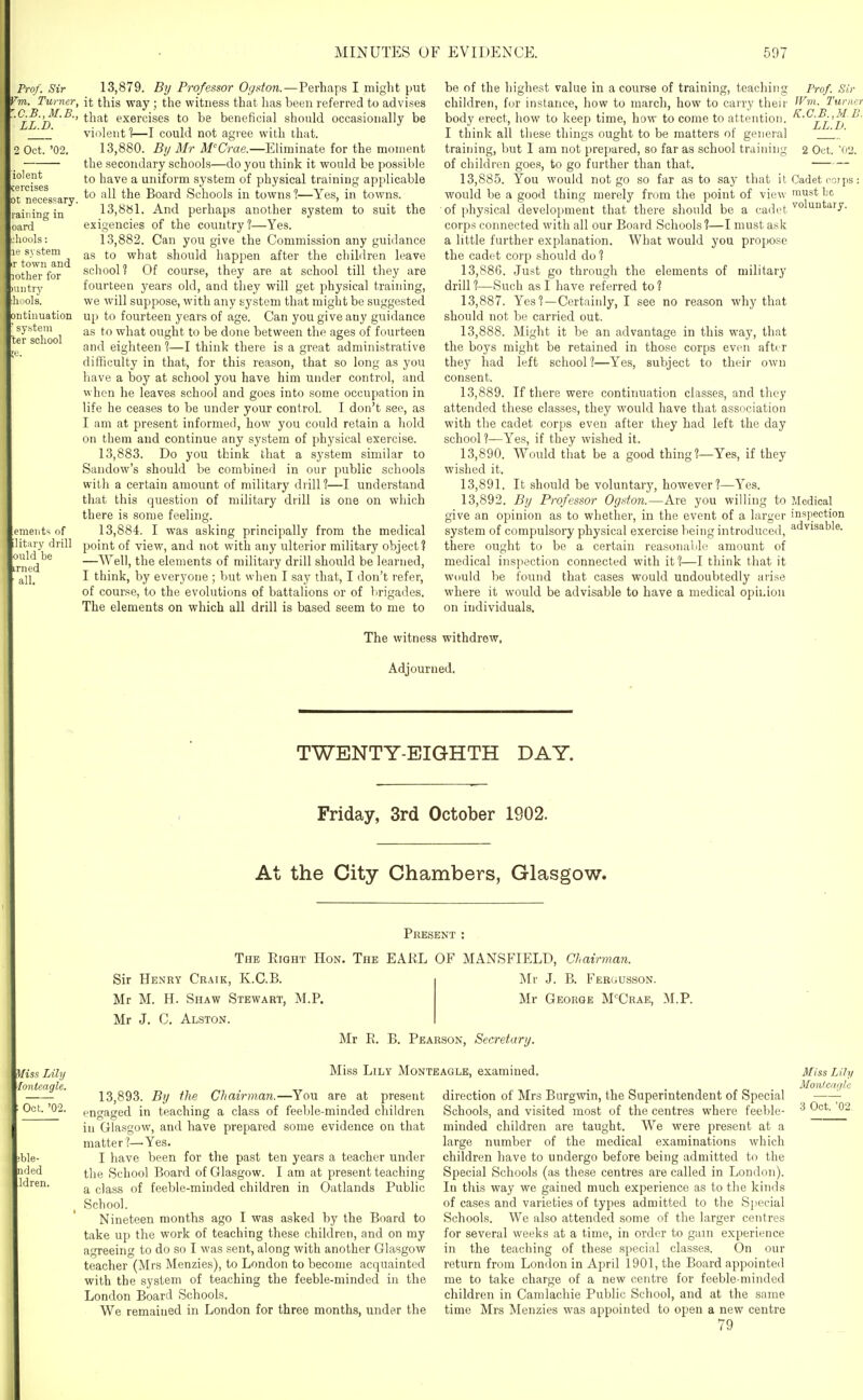 Frof. Sir 'm. Turner, .C.B.JI.B., LL.D. Oct. '02. iolent eicises ot necessary, raining in oarci liools: system town and lother for uiti-y iols. ontinuation ■ system ter school emeiits of ilitary drill ould be irned all. 13.879. By Professor Ogston.—Perhaps I might put it this way ; the witness that has been referred to advises that exercises to be beneficial should occasionally be violent 1i—I could not agree with that. 13.880. By Mr M^Crae.—Eliminate for the moment the secondary schools—do you think it would be possible to have a uniform system of physical training applicable to all the Board Schools in towns?—Yes, in towns. 13.881. And perhaps another system to suit the exigencies of the country ?—Yes. 13.882. Can you give the Commission any guidance as to what should happen after the children leave scliool? Of course, they are at school till they are fourteen years old, and they will get physical training, we will suppose, with any system that might be suggested up to fourteen years of age. Can you give any guidance as to what ought to be done between the ages of fourteen and eighteen ?—I think there is a great administrative difficulty in that, for this reason, that so long as you have a boy at school you have him under control, and when he leaves school and goes into some occupation in life he ceases to be under your control. I don't see, as I am at present informed, how you could retain a liold on them and continue any system of physical exercise. 13.883. Do you think that a system similar to Sandow's should be combined in our public schools with a certain amount of military drill?—I understand that this question of military drill is one on which there is some feeling. 13.884. I was asking principally from the medical point of view, and not with any ulterior military object? —Well, the elements of military drill should be learned, I think, by everyone ; but when I say that, I don't refer, of course, to the evolutions of battalions or of brigades. The elements on which all drill is based seem to me to be of the highest value in a course of training, teaching children, for instance, how to march, how to carry their body erect, how to keep time, how to come to attention. I think all these things ought to be matters of general training, but 1 am not prepared, so far as school training of children goes, to go further than that. 13.885. You would not go so far as to say that it would be a good thing merely from the point of view of physical development that there should be a cadet corps connected with all our Board Schools ?—I must ask a little further explanation. What would you propose the cadet corp should do ? 13.886. Just go through the elements of military drill ?—Such as I have referred to ? 13.887. Yes ?—Certainly, I see no reason why that should not be carried out. 13.888. Might it be an advantage in this way, that the boys might be retained in those corps even afttr they had left school 1—Yes, subject to their own consent. 13.889. If there were continuation classes, and they attended these classes, they would have that association with the cadet corps even after they had left the day school?—Yes, if they wished it. 13.890. Would that be a good thing?—Yes, if they wished it. 13.891. It should be voluntary, however?—Yes. 13.892. By Professor Ogston.—Are you willing to give an opinion as to whether, in the event of a larger system of compulsory physical exercise being introduced, there ought to be a certain reasonalile amount of medical inspection connected with it?—I think that it would be found that cases would undoubtedly arise where it would be advisable to have a medical opiLion on individuals. Prof. Sir IVvi. Turner K.C.B.,M B. LL.D. 2 Oct. fi'i. Cadet eoi ps: must bo voluntary. Medical inspection advisable. The witness withdrew, Adjourned, TWENTY-EIGHTH DAY. Friday, 3rd October 1902. At the City Chambers, Glasgow. Oct. '02. ible- nded Idren. Present : The Eight Hon. The EARL OF MANSFIELD, Chairman. Sir Henry Craik, K.C.B. Mr M. H. Shaw Stewart, M.P. Mr J. C. Alston. Mr J. B. Fergusson. Mr George M'Crae, M.P. Mr E. B. Pearson, Secretary. Miss Lily Monteaglb, examined. 13,893. By the Chairman.—You are at present engaged in teaching a class of feeble-minded children in Grlasgow, and have prepared some evidence on that matter?—Yes. I have been for the past ten years a teacher under the School Board of Glasgow. I am at present teaching a class of feeble-minded children in Oatlands Public School. Nineteen months ago I was asked by the Board to take up the work of teaching these children, and on my agreeing to do so I was sent, along with another Glasgow teacher (Mrs Menzies), to London to become acquainted with the system of teaching the feeble-minded in the London Board Schools. We remained in London for three months, under the direction of Mrs Burgwin, the Superintendent of Special Schools, and visited most of the centres where feeble- minded children are taught. We were present at a large number of the medical examinations which children have to undergo before being admitted to the Special Schools (as these centres are called in London). In this way we gained much experience as to the kinds of cases and varieties of types admitted to the Special Schools. We also attended some of the larger centres for several weeks at a time, in order to gain experience in the teaching of these special classes. On our return from London in April 1901, the Board appointed me to take charge of a new centre for feeble-minded children in Camlachie Public School, and at the same time Mrs Menzies was appointed to open a new centre 79 Miss Lily Monfcaglc 3 Oct. '02.