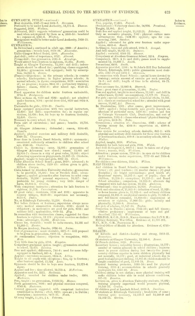 iexto GYMNASIUM, VVnUC—omtJnued: .dence. Moat desirable, 2367-70 ami 2404-7. Stevenson. •• Preferable to be under Local Authority, 13,771-5. Thomas. Suggested, 5036. JVallace. Advocated, 2625 : suggests volunteers' gymnasium could bo used when not required by them as a, 2648-56: beneficial to ; expense of, 2761-5. TVhittun. Management would be better under Local Authority, 7818-22. TFi/liamsm. GYMNASTICS: In Switzerland ; continued in adult age, 8969 : of America ; gymnasium ; records kept, 8979-80. Alexander. Under Glasgow School Board, 2800. Alexander. And drill ;, order of importance, 9727. Almond. Versus drill ; free gymnastics, 2191-9. Armytage, Would attract boys fourteen to eigliteen, 11,362. Beattiie. Taught at Glasgow University, 12,289: and drill; induce- ments should be offered for ; qualifying classes suggested, 12,293a: gymnasium well equipped; built by subscrip- tion, 12,340-3. Bower. (France)—Objections ; in the primary schools ; in country schools ; kindergarten ; in higher primary schools; in normal schools; in Lycics\ competitions, 9628: association of; no progress; reasons, 9644-51 : perfunctory training ; failure; reason, 9707-8 : after school age, 9720-22. Brereton. Fixed apparatus for children under fourteen undesirable, 3714-6. Bridgcman. Three sections of, 8579 and 8580 : applied ; not admitted under fourteen, 8584 : special dress used, 8660 and 8664-9. Bryant. Undesirable for girls, 5730-31. Cantlie. Large equipped gymnasium with two special instructors, 12,636: and drill ; opportunities for ; iu regular cur- riculum, 12,636: free, for boys uji to fourteen desirable, 12,636. Carrie. Necessary in every school, 11,292. Carson. Form part of curriculum ; and games; benefits, 10,716. Carter. At Glasgow Athen.;euni; disbanded ; reason, 9584-93. Ca&sdU. Applied; physical exercises and military drill desirable, 9368-75. Chajiman. None done in London Board Schools, 4018-9 : systematic ; considered sufficiently attractive to children after school age, 4049-51., Chesterton. Classes in, decreasing; cause, 12,895: gymnasium of Giasgow Athenseum now closed;, reason, 12,895 and 12,914-7 : classes in a city of great value, 12,895 : object of erecting appai atus on playgrounds, 12,907-13. Chisholm. Applied ; taught to boys and girls, 8807-12. Clark. Under Aberdeen School Board ; grant, 3058 : advanced ; to children above twelve, 3139-43: seldom given to girls, 3173-6. Craigen. Clubs formed by Aberdeen University students ; gymnasium to be provided, 10,482: free or Swedish drill; advan- tageous ;, applied gymnastics after fourteen in cadet corps desirable, 10,516: personal experience, 10,517: free; preferable for young children ; very little danger of harm, 10,602-5. Critdcn. With competent instructor ; attraction for lads fourteen to eighteen, 13,176. Cunningham. Of great value ; desiderata, 8120 and 8131 : apparatus in country villages, 8159-60: supervision not necessary, 8173-6. Lukes. No, at Edinburgh University, 12,216. Gordon. Not before thirteen or fourteen ; supervision always neces- sary; medical examination desirable, 6709: should be obligatory ; in moderation are good for girls, 6766 : and military drill ; applicability, 6809-12. flay.. In connection with continuation classes, suggested for those fourteen to eighteen, 13 279 : physical exercises as distiuct from ; advantages, 13,302. Hendersoii. Classes for, desirable ; would be inducements, 12,106 and 12,203-7. Himter. In Morgan Academy, Dundee, 3656-64. Irvine. Cost of gymnasium ; music desirable, 6371-8 : drill proposed to be given in gymnasium, 6408-14. James. At continuation classes; objection to compulsion, 6059. Kerr. Very little done by girls, 3796. Kingston. Compulsory graduated system taught; gymnasium attached to school, 12,473. Laming. Free and applied ; differences, 744-6 : need for more fully- j equipped in Scotland, 983-4. Legge. Applied ; caretakers necessary, 8564-8. Lillcy. Taught to all pupils with exceptions ; free, up to fourteen ; after fourteen applied, 11,324. Loivc. Gymnasia should be free to boys over fourteen, 13,373-6. Lyons. Applied and free ; time allotted, 12,753-4. McFarlane. Apparatus used for, 3311. Maekenzie. Apjilied ; unsuited for children under twelve, 6984. Matkcnzic. Free, taught ; no gymnasium, 11622 {h). Macnee. Perth gymnasium,, 8686: and physical exercises compared, 8743-6. Masierson. Covered gymnasia suggested, with competent instructors established in Dublin ; effect, 8403 : open-air ; in Dublin ; description ; instruction, 8453-57. Mcath. Of army taught, ll,cibi, § 4, I'atersotu GYMNASTICS—CO);//)n/,frf .- Index to Free, popular, 11,622. Peacock. Evidence. (Switzerland)—Voluntary classes for, 14,058. Pressland. Taught, 11,8U5. Bcid. Both free and applied taught, 11,022 (i). Robertson. Only as recreative pleasure, 7367 : physical culture more advantageous than, 7476-80: applied;, ages for com- mencing, 7486. Sandow. Applied; advocated for girls over fourteen under super- vision, 6905-6. Savill. In Glasgow, boys and girls attend, 1864-7. Scougal. And drill taught, 10,921 {b). Seymour. Applied ; essential, 4544-52. Shearer. Compulsory at Aberdeen Grammar School, 3214. Simpson. Compulsory, 9978, § 3 : and drill; games must be supple- mented by, 10,066-7. Smith. Precautions, 6488. Smith. Apparatus provided, 2286 : in St John's Hill Day Industrial Scliool, Edinburgh, 2288 : public gymnasium most desir- able, 2367-70 and 2404-7. Stevenson. In connection with Board Schools ; special hours devoted to training ; certain amount of exercise per week essential, 54-8 : and drill ; length of time to be allotted, 64-71. Struthcrs. Shoes necessary for, 12,095-9. Sturrock. None: great want of gymnasium, 11,494. Taylor. Free and applied, taught to most classes, 12,840 : and drill in school hour.i, 12,842 : are compulsory, 12,877-82. Temjile. For girls ; special costume required ; beneficial eff ects, 13,667, § c : classes at continuation school for ; attended with great success, 13,667,, §/. Thomas. In Duufermline, 1261 : after course, great improvement, 1268 : applied ; fixing desirable ages greatly depends on physique of particular cases, 1279-81 : courses and fees at Carnegie Gymnastic Club, Dunfermline, and cost of gymnasium, 1282-5 : classes who attend ' physical training' not given, 13.'.8-74. Tuke. Gymnasium; situation of; dimensions, 4565 : scheme of raising money for, 41566-8: supervision at, 4598-9. Turiibull. Some system for secondary schools desirable, 642-3 : with physical and military drill desirable for those over fourteen at continuation classes, 600-8 : in secondary schools, 660-1. Walker. Ap])lied, taught, 5036. JFallace. Desirable for both boys and girls, 7509. Walsh. And drill distinguished, 9020-1 : must be taken out of j)lay- hours ; reasons, 9025. Wickham. Attraction ; proper system, 7716-20 : in open air for children under fourteen, under supervision, 7777-86 and 7854-6. Williamson. For cliildren over thirteen, 5524-5. Wilson. HALF-TIMERS: And claldren in Board Schools ; reasons for progress in former ; (1) good teachers ; (2) smaller classes ; (3) good discipline ; (4) bright surroundings; good health of; Inspectors' reports, 13,207-S: ages of pupils ; class of children, 13,210-3: exemptions, 13,220-1 : and Board School education; comparison, 13,222-3: alternate day compared with half-day system, 13,252. Anderso7i. Switzerland : time to gymnastics, 14,058. Pressland. Work and education of, 11,915-9 : definition of word, 11,920 : no home lessons given to, 11,922-4: and ordinary children compared, 11,925-6 : no physical exercise to girls, 11,945-8 : and full-timers compared, 11,959-63 : employment at seventeen or eighteen, 11,966-72: girls; morally and physically, 11,980-9. Strachan. Are pick of scholars, 11,547-50. Taylor. Proportion in Dundee : system, 7742-60: and full timers ; relative proficiency ; employment of boys and girl described, 7751-65. Williamson, HAMILTON, K.C.B., D.S.O., Major-Geneeal Sir IAN S. M.: Military Secretary, War Office. Evidence of, 11,703-801. HAY, M.'D., cm., PROFES.SOR M. : Medical OHicer of Health for Aberdeen. Evidence of, 6701- 893. HEALTH: Of Kilbride and district—healthy and strong, 5918-21. Bannatync. Of students at Glasgow University, 12,306-8. Bower. Of French children, 9623. Brereton. Insanitary houses ; unhealthy houses ; illustrations, 13,777 : number of various ailments in school children ; improve- ment in poorer children during last twenty-five years ; country children su]iorior to town obildren physically but not mentally, 13,777 : good, at industrial schools due to good food and pro[ier clothing, 13,807-8 : childten should be taught conditions of good, 13,809-14. Bruce. Physical training promotes, 5205-10: need for phj'sical training, 5331-4: accommodation in schools generally inadequate for, 5363-60. Brace. Children sitting in wet clothes ; more physical training will make children better able to resist adverse conditions, 507-12. Brunton. Lectures on, given to Aberdeen University students, 10,482 : training properly supervised would promote physical, 10,548-55. Crudcn. Of children good at Lamlash School, 5980-5. Davidson. Of students at Edinburgh University ; breakdown of some ; training quite necessary, 12,236-7 and 12,248-9 and 12,262-71. Gordon.