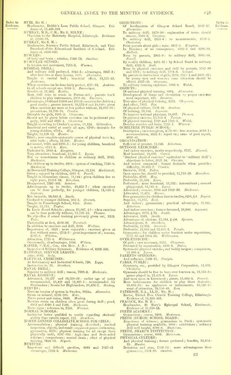 Index to MUIR, Mr H. : Evidence. Headmaster, Bobbie's Loan Public School, Glasgow. Evi- dence of, 13,469-598. MURRAY, M.B., CM., Mr R. MILNE : Physician to the Maternity Hospital, Edinburgh. Evidence of, 10206-76. MURRAY, Mr S. M. : Headmaster, Sciennes Public School, Edinburgh, and Vice- President of the Educational Institute of Si otland. Evi- dence of, 2450-620. MUSCLES: Of body and brain ; relation, 7368-70. Sandow. MUSCULAR SENSES: In tension and movement, 7253-5. Warner. MUSICAL DRILL : And military drill preferred, 8944-5 : advantages, 8967-8 : after first two or three lessons, H002. Alexa7ulcr. Taught in central hall ; beneficial eflfect, 13,225-32. Anderson. When exercises can be done fairly pei feot, 477S-81. Andrew. In all schools except one, 5950-2. Bannatyne. Benefits of, 11,362. Bcatlie. Most drill done to music in Portsmouth : parents teach children to play instruments, 2258-62. Burrows. Advantages, 10491and 10506 and 10510: essential for children ; good results ; greater interest, 10,572-9 and 10,640: given when exercises are more or less jierfect without, 10,688-90 : precautions, 10,709-10. Crtulcn. Desirable for girls, 9281-2. Cliapman. Should not be given before exercises can be performed pro- perly, 3957 and 4031-4. Chesterton. Taught according to Cruden's system, 11,124. Gillanders. Beneficial and useful at nearly all ages, 6709: desirable for young children, 6731a. Hay. Taught, 12,128-32. Hitnter. Tried; now complete systematic course of physical trailing, with baths ; effects, 13,599. Hunter. Advocated, 6059, and 6190-5 : for young children, beneficial to nerves, 6113-5. Kerr. Undesiralde, 3883-4. Kingston. Very attractive ; beneficial, 13,385-7. Lyons. Not so monotonous to children as ordinary drill, 3811. Mackenzie. For children up to twelve, 6984 : system of teaching, 7156-9. Mackenzie. At Dowanhill Training College, Glasgow, 13,116. Mackintosh. Given ; enjoyed by children, 2981-6. Powell. Taught to elementary classes, 11,044 : given children five to eight years, 11081-86. Rohcrtson. Disapproved, 7397-403. Sandow. Advantageous up to twelve, 10,955-7 : when exercises can be done perfectly, for younger children, 11,010-2. Seymour. Not desirable, 10,042-3. Smith. Confined to younger children, 262-5. Stewart. Taught in Fraserburgh School, 6241. Sutor. Taught, 11,511. Taylor. In Leeds Board Schools; pianos, 13,667, %b : when exercises can be done perfectly without, 13,739-42. Thomas. No objection if sound training previously given out, 1323. Tuke. Undesirable at first, 4589-96. TurnhuU. In addition to exercises and drill, 5036. Wallace. Importance of, 2621: more enjoyable ; exercises given at first without music, 2752-5 : great importance of ; reasons, 2797-8. Whitton. Attraction, 7713-4. Williamson. Occasionally, disadvantages, 5634. Wilson. NAPIER, O.M.G., Col. the Hon. J. S. : Inspector of Military Gymnasia. Evidence of, 8295-345. NATIONAL SERVICE LEAGUE: Aims, 9182. Scely. NAUTICAL EXERCISES : At Reformatory and Industrial Schools, 736. Legge. Instruction in, 35. Struthers. NAVAL DRILL : Superior to military drill ; reason, 7082-6. Mackenzie. NAVAL RESERVE: Advocated, 10,277 and 10,318-20 : earlier age of entry recommended, 10,429 and 10,460-1 : recommended for Slietlanders ; Scouts for Highlanders, 10,476^7. Mackay. NERVES: Nervous tension of system in Sweden, 8924A. Alexaruler. Strain on infants', 6196-200. Kerr. Nerve power and vision, 9848. Maclcay. Nervous strain on children often great during drill ; proof, 6983 and 6990-1 and 7106. Mackenzie. Nerve signs ; reference to, 7243. Warner. NORMAL SCHOOLS: Instructor better qualified to certify regarding students' ability than outside expert, 122. Struthers. NORTH LONDON COLLEGIATE SCHOOL FOR GIRLS : Accommodation ; physical training 'described ; medical inspection, objects, and result; organised games ; swimming, gymnastics, 8579 : physical training for all except those physically unfit, 8597-602 : high-class and State-aided scholars ; comparisons; mental strain ; effect of physical training, 8624-33. Bryant. NURTURE: Important and diflRciilt question, 6983 and 7057-61 advantages, 7102-5. Mackenzie. OBJECTIONS : Index to Of headmasters of Glasgow School Board, 2847-57. Evidence. Alexander. To military drill, 3478-90 : explanation of terms should remove, 3568-9. Cameron. To military drill, 3953-6 : to measurements, 4130-2. Chesterton. From parents about girls ; none, 3817-8. Kingston. In Dundee; of no consequence, 4192-3 and 4206-10. Malloch. None by parents, 2995-9 : to military drill, 3005-10. Powell. By weaklv children, 4281-91 : by School Board to military drill, 4322-9. Scott. None to physical exercises and drill by parents, 1787-89 and 1793 : to military drill, 1794-6. Scougal. By parents to instruction of girls, 2286, 2322-4 and 2416-21 : by young men and women ; some attraction should be offered, 2327-30. Stevenson. To military training explained, 7606-8. Walsh. OBJECTS: Of national physical training, 8994. Alexander. Development of lungs and circulation by proper exercises most important, 480. Brunlon. True aims of physical training, 9255. Chapman. And effect, 7863. Fox. Of phy.sical culture, 7336-42. Sandow. Of training, 10,944. Seymour. To improve national physique, 13,667. Thomas, Ol physical exercise, 13,834-6. Turner. Of physical training, 7509 and 7581-3. Walsh. Develop muscles and brain, 7225-7. Warner. OCHILTREE PUBLIC SCHOOL: Description ; exercises given, 4770-80 : free exercises, 4810-1: accommodation, 4822-8 : report on ; cause of good report, 4839-41. ORGANISATION : Sufficient at present, 11,046. Eohertson. OUTDOOR EXERCISES: -Vnd indoor exercises, merits respectively, 9727. Almoml. Most beneficial, 12,636. Carrie. 'Outdoor phy.sical exercises' equivalent to 'military diill'; objections to latter, 3127-34. Craigen. And indoor compared ; former desirable when possible; difficulty, 10,612-7. Cruden. Desirable, 8126. Dukes. 0[ien spaces for, should be provided, 11,718-20. Hamilton. Preferable, 6709. Hay. Preferable, 11,324. Loire. Performed ; more beneficial, 13,332 : intermittent ; covered playground, 13,341-4. Lynns. Advocated ; reasons, 6984 and 7029-30. Mackenzie. Advocated, 11,673. Macnce. Free gymnastics for children four to twelve, 8295, § 8 Napier. Superior, 11,817. Reid. And indoor; gymnasium; practical advantages, 11,041. Robertson. And indoor exercises ; former favoured, 10,940. Seymour. Advantages, 9978, § 15. Smith. Advocated, 9508. Smith. Advantages of, obvious, 12,364, § xir. Spenser. Advantageous, 8. Struthers. Preferable, 12,035. Sturrock. Preferable, 12,843 and 12,851-2. Temple. Gymnastics ; for children under fourteen under supervision, 7777-85 and 7854-56. Williamson. OVER-EXERCISE : Of girls ; caie necessary, 9255. Chapman. Prevented by organisation, 8186-9. Dukes. Systematic physical exercise, and bodily latigue ; coni[iuri.son, 13.460-4. Li/ons. PARENTS' OPINIONS : And influence, 3209-11. Craigen. PARKS, PUBLIC : Gymnasia, etc., provided by Gla.sgow Corporation, 12,895. Chisholm. Gymnasia should be free to boys over fourteen in, 13,373-6 : games played in, 13,425-6. Lyons. And open space in Kirriemuir ; games, 11,654-5. Peacock. More inducements for children to play there desiiablo, 10,083-95: no appliances or inducements, 10,120-3: want of attraction, 10,136-40. Ross. PATERSON, B.A., LL.D., Mr. M. : Rector, United Free Church Training College, Edinburgh. Evidence of, 11,393-483. PEACOCK, Mr. H. E. : Headmaster, St Mary's Episcopal School, Kirriemuir. Evidence of, 11,620-55. PERTH ACADEMY: Gymnasium ; course, 8686. Masterson. PERTH (BURGH)SCHOOL BOARD: Experience of witness; gymnasium in Perth ; systematic physical training available, 8686 : exhibitions ; ordinary drill well taught, 8702-6. Masterson. PERTH, SHARP'S INSTITUTION : Gymna.sium ; course, 8686. Masterson. PHYSICAL CULTURE: And physical training; former preferred; benefits, 13,614- 33. Hunter. Definition and aims, 7336-53 : more advantageous than gymnastics, 7476-80. Sandow. 83