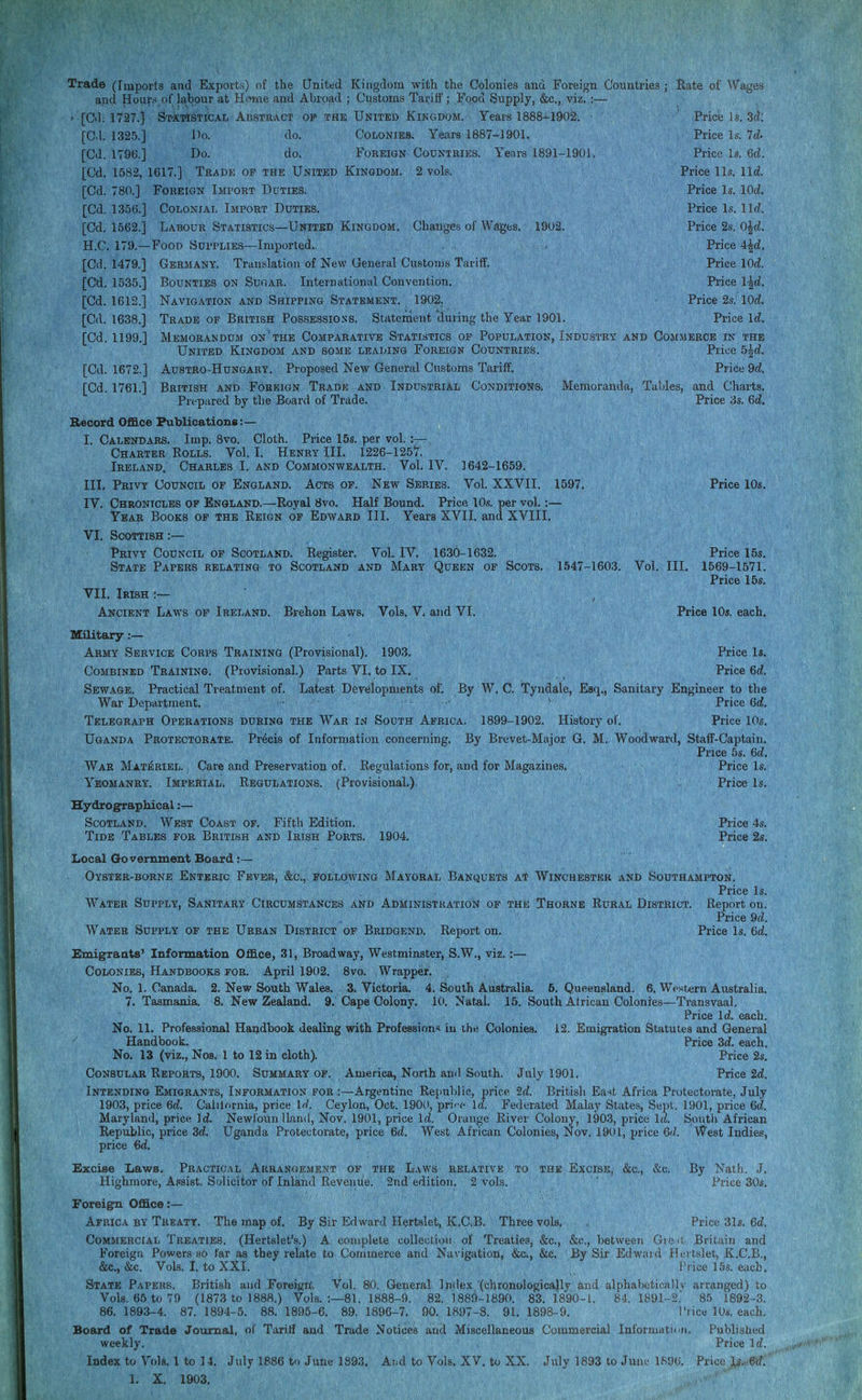 Trade (Imports and Exports) of the United Kingdom -with the Colonies and Foreign Countries ; Rate of Wages and Hours.of labour at Hiune and Abroad ; Customs Tariff; Food Supply, &c., viz. ;— ' [Cd; 1727.} S'MTlSTiCAL ABSTRACT OP THE UNITED KINGDOM. Years 1888--1902. ' Price Is. 3f^: [Cd. 132.5.] l>o. do. Colonies. Years 1887-1901. Price Is. Id. [Cd. 1796.] Do. do. Foreign Countries. Years 1891-1901. Price Is. 6d. [Cd. 1582, 1617.] Trade of the United Kingdom. 2 vols. Price lis. lid [Cd. 780.] Foreign Import Ddties. Price Is. lOd. [Cd. 1356.] Colonial Import Duties. Price Is. l\d. [Cd. 1562.] Labour Statistics—United Kingdom. Changes of Wages. 1902. Price 2s. O^d. H. C. 179.—Food Supplies—Imported. . Price 4^d. [Cd. 1479.] Germany. Translation of New General Customs Tariff. Price lOd. [Cd. 1535.] Bounties on Sugar. Internationul Convention. Price l^d. [Cd. 1612.] Navigation and Shipping Statement. 1902. Price 2s.' lOd!. [Cd. 1638.] Trade of British PossESSioss. Statement'during the Year 1901. Price Id [Cd. 1199.] Memorandum on the Comparative Statistics op Population, Industry and Commerce in the United Kingdom and some leading Foreign Countries. Price 5|d [Cd. 1672.] AuSTRO-HuNGARY. Proposed New General Customs Tariff. Price 9d. [Cd. 1761.] British and Foreign Trade and Industrial Conditions. Memoranda, Tables, and Charts. Prepared by the Board of Trade. Price 3s. 6c?. Record Office Publications:— I. Calendars. Imp. 8vo. Cloth. Price 15s. per vol. :— Charter Eolls. Vol. I. Henry III. 1226-1257. Ireland, Charles I. and Commonwealth. Vol. IV. 1642-1659. III. Privy Council op England. Acts op. New Series. Vol. XXVII. 1597. Price 10s. IV. Chronicles op England.—Royal 8vo. Half Bound. Price 10.5. per vol.:— Year Books of the Reign op Edward III. Years XVII. and XVIII. VI. Scottish :— Privy Council op Scotland. Register. Vol. IV. 1630-1632. Price 15s. State Papers relating to Scotland and Mary Queen of Scots. 1547-1603. Vol. III. 1569-1571. Price 15s, VII, Irish :— Ancient Laws of Ireland. Brehon Laws. Vols. V. and VI. Price 10«. each, Uilitary:— Army Service Corps Training (Provisional). 1903. Price Is. Combined Training. (Provisional.) Parts VI. to IX. Price 6d. Sewage. Practical Treatment of. Latest Developments of. By W. C. Tyndale, Esq., Sanitary Engineer to the War Department. ' Price 6d Telegraph Operations during the War in South Africa. 1899-1902. History of. Price 10s. Uganda Protectorate. Precis of Information concerning. By Brevet-Major Q. M. Woodward, Staff-Captain. Price 5s. M. War Materiel. Care and Preservation of. Regulations for, and for Magazines. Price Is. Yeomanry. Imperial. Regulations. (Provisional,). Price Is. Hydrographical:— Scotland. West Coast of. Fifth Edition. Price 4s. Tide Tables for British and Irish Ports. 1904. Price 2s. Local Government Board Oyster-borne Enteric Fever, &c.,, following Mayoral Banquets at Winchester and Southampton. Price Is. Water Supply, Sanitary Circumstances and Administration op the Thorne Rural District. Report on. Price 9d. Water Supply of the Urban District of Bridgend. Report on. Price Is. 6d. Emigraats' Information Office, 31, Broadway, Westminster, S.W., viz.:— Colonies, Handbooks for. April 1902. 8vo. Wrapper. No. 1. Canada. 2. New South Wales. S.Victoria. 4. South Australia. 5. Queensland. 6. Western Australia. 7, Tasmania. 8. New Zealand. 9. Cape Colony. ,l(i. Natal. 15. South African Colonies—Transvaal. Price Id. each. No. 11. Professional Handbook dealing with Profession^ iu ihe Colonies. 12. Emigration Statutes and General Handbook. Price 3d. each. No. 13 (viz., Nos. 1 to 12 in cloth). Price 2s. Consular Reports, 1900. Summary op. America, North and South. July 1901. Price 2d. Intending Emigrants, Information for :—Argentine Republic, price 2d British Easit Africa Protectorate, July 1903, price 6d Calilornia, price IW. Ceylon, Oct. 1900, pri''f Id Federated Malay States, Sept. 1901, price 6d Maryland, price Id Newfoun Hand, Nov. 1901, price Id. Orange River Colony, 190.3, price Id South African Republic, price 3d Uganda Protectorate, price Gd. West African Colonies, Nov. 1901, price 6'/. West Indies, price 6rf. Excise Laws. Practical Arrangement of the Laws relative to the Excise, &c., &c. By Nath. J. Highmore, A.<;8ist. Solicitor of Inland Revenue. 2nd edition. 2 vols. Price 30s. Foreign Office :— Africa by Treatt. The map of. By Sir Edward Hertslet, K.GB. Three vols. Price 31s. 6d Commercial Treaties. (Hertslet's.) A complete collection of Treaties, &c., &c., between Gre it Britain and Foreign Powers so far as they relate to Commerce and Navigation, &c., &c. By Sir Edwiiid Hertslet, K.C.B., &c., &c. Vols. I, to XXI. Price 15s. each. State Papers, British and Forei)i;n'. Vol. 80. General Inde.x (chronologically and alphabeticallv arranged) to Vols. 65 to 70 (1873 to 1888.) Vols. :—81. 1888-9. 82.1889-1890. 83.1890-1. 84.1891-2.' 85 1892-3. 86. 1893-4. 87. 1894-5. 88. 1895-6. 89. 1896-7. 90. 1897-8. 91. 1898-9. Price lOs. each. Board of Trade Journal, of Taritf and Trade Notices and Miscellaneous Commercial InformatiDti. Publislied weekly. Price Id. Index to Vok, 1 to 14. July 1886 to June 1893, And to Vols, XV. to XX. July 1893 to June lfi06. Price U..6d