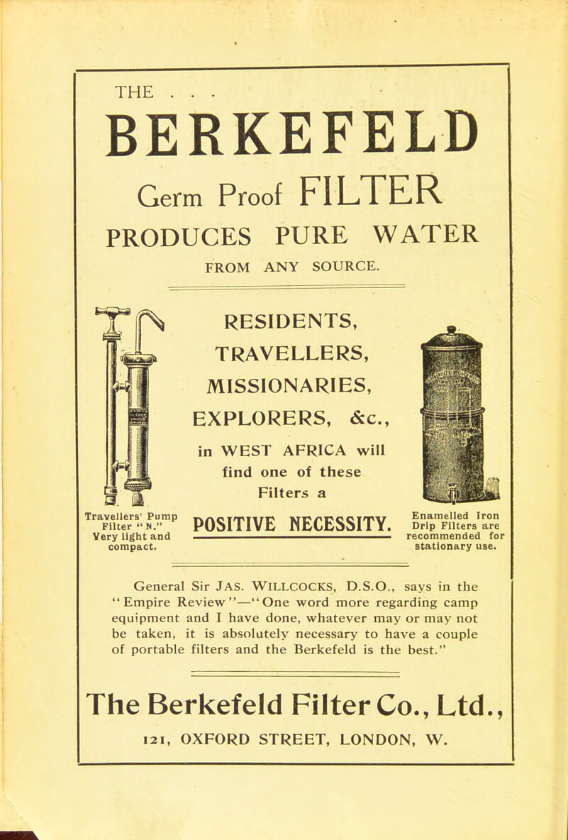 THE BERKEFELD Germ Proof FILTER PRODUCES PURE WATER FROM ANY SOURCE. RESIDENTS, TRAVELLERS, MISSIONARIES, EXPLORERS, &c, in WEST AFRICA will find one of these Filters a POSITIVE NECESSITY. Travellers' Pump Filter  N. Yery light and compact. Enamelled Iron Drip Filters are recommended for stationary use. General Sir JAS. WlLLCOCKS, D.S.O., says in the Empire Review—One word more regarding camp equipment and I have done, whatever may or may not be taken, it is absolutely necessary to have a couple of portable filters and the Berkefeld is the best. The Berkefeld Filter Co., Ltd., 121, OXFORD STREET, LONDON, W.