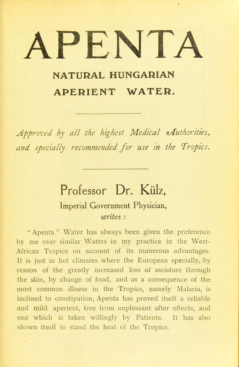 APENTA NATURAL HUNGARIAN APERIENT WATER. Approved by all the highest Medical ^Authorities, and specially recommended for use in the 'Tropics. Professor Dr. Kiilz, Imperial Government Physician, writes : kl Apenta  Water has always been given the preference by me over similar Waters in my practice in the West- African Tropics on account of its numerous advantages. It is just in hot climates where the European specially, by reason of the greatly increased loss of moisture through the skin, by change of food, and as a consequence of the most common illness in the Tropics, namely Malaria, is inclined to constipation, Apenta has proved itself a reliable and mild aperient, free from unpleasant after effects, and one which is taken willingly by Patients. It has also shown itself to stand the heat of the Tropics.