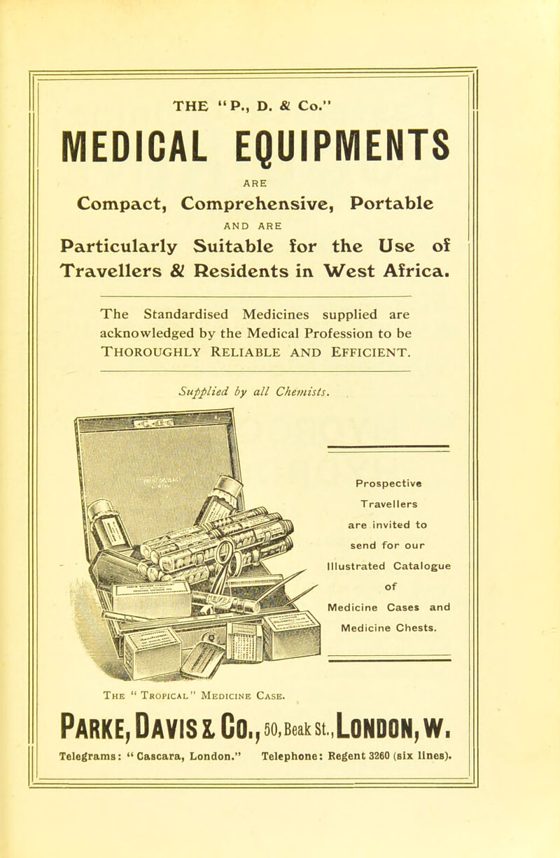 THE P., D. & Co. MEDICAL EQUIPMENTS ARE Compact, Comprehensive, Portable AND ARE Particularly Suitable for the Use of Travellers 81 Residents in West Africa. The Standardised Medicines supplied are acknowledged by the Medical Profession to be Thoroughly Reliable and Efficient. Supplied by all Chemists. The  Tropical Medicine Case. Parke, Davis l Co.,5o,Beakst London,w, Telegrams:  Cascara, London. Telephone: Regent 3260 (six lines).