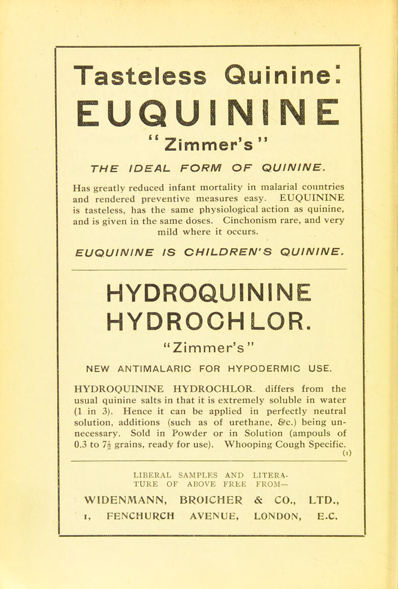 Tasteless Quinine! EUQU I NINE Zimmer s THE IDEAL FORM OF QUININE. Has greatly reduced infant mortality in malarial countries and rendered preventive measures easy. EUQTJININE is tasteless, has the same physiological action as quinine, and is given in the same doses. Cinchonism rare, and very mild where it occurs. EUQUININE IS CHILDREN'S QUININE. HYDROQUININE HYDROCHLOR. Zimmer's  NEW ANTIMALARIC FOR HYPODERMIC USE. HYDROQUININE HYDROCHLOR. differs from the usual quinine salts in that it is extremely soluble in water (1 in 3). Hence it can be applied in perfectly neutral solution, additions (such as of urethane, 8?c.) being un- necessary. Sold in Powder or in Solution (ampouls of 0.3 to 7i grains, ready for use). Whooping Cough Specific. M LIBERAL SAMPLES AND LITERA- TURE OF ABOVE FREE FROM— WTDENMANN, BROICHER & CO., LTD., i, FENCHURCH AVENUE, LONDON, EX.