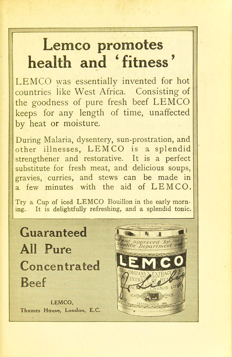 Lemco promotes health and ' fitness' LEMCO was essentially invented for hot countries like West Africa. Consisting of the goodness of pure fresh beef LEMCO keeps for any length of time, unaffected by heat or moisture. During Malaria, dysentery, sun-prostration, and other illnesses, LEMCO is a splendid strengthener and restorative. It is a perfect substitute for fresh meat, and delicious soups, gravies, curries, and stews can be made in a few minutes with the aid of LEMCO. Try a Cup of iced LEMCO Bouillon in the early morn- ing. It is delightfully refreshing, and a splendid tonic. kE M C 0 JPMCCi ihames House. London. Jb»C