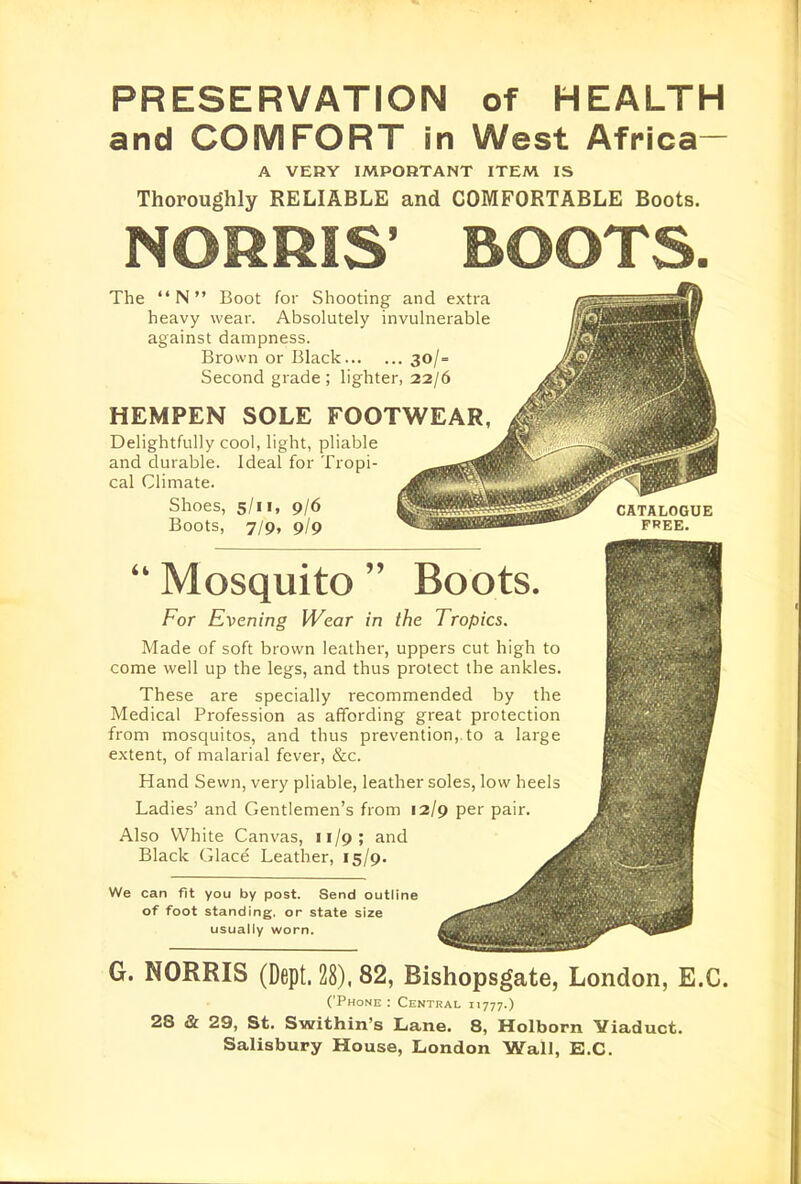 PRESERVATION of HEALTH and COMFORT in West Africa- A VERY IMPORTANT ITEM IS Thoroughly RELIABLE and COMFORTABLE Boots. NORRIS' BOOTS. The N Boot for Shooting and extra heavy wear. Absolutely invulnerable against dampness. Brown or Black 30/= Second grade ; lighter, 22/6 HEMPEN SOLE FOOTWEAR, Delightfully cool, light, pliable and durable. Ideal for Tropi- cal Climate. Shoes, 5/11, 9/6 Boots, 7/9, 9/9 Mosquito Boots. For Evening Wear in the Tropics. Made of soft brown leather, uppers cut high to come well up the legs, and thus protect the ankles. These are specially recommended by the Medical Profession as affording great protection from mosquitos, and thus prevention,.to a large extent, of malarial fever, &c. Hand Sewn, very pliable, leather soles, low heels Ladies' and Gentlemen's from 12/9 per pair. Also White Canvas, 11/9; and Black Glace Leather, 15/9. We can fit you by post. Send outline of foot standing, or state size usually worn. CATALOGUE FREE. G. NORRIS (Dept. 28), 82, Bishopsgate, London, E.G. ('Phone: Central 11777.) 28 & 29, St. Swithin's Lane. 8, Holborn Yiaduct. Salisbury House, London Wall, E.C.