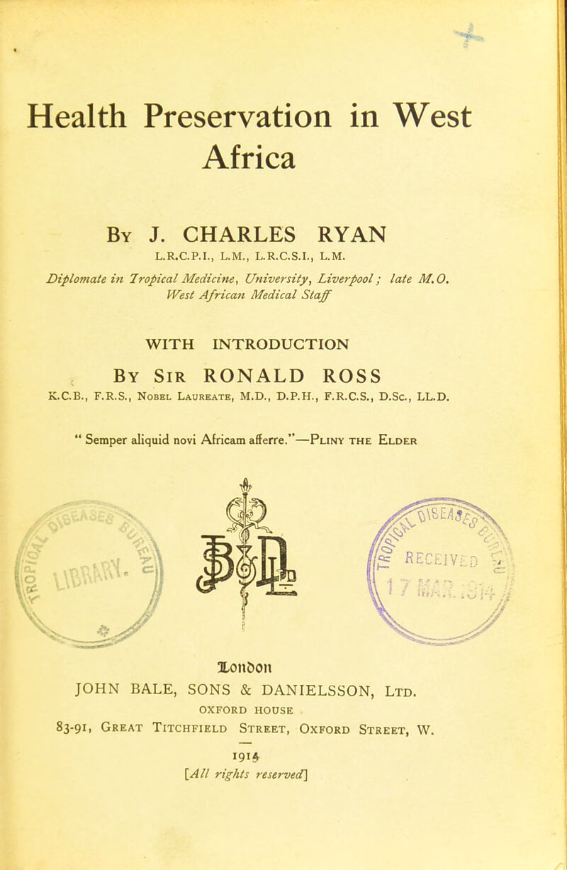 Health Preservation in West Africa By J. CHARLES RYAN L.R.C.P.I., L.M., L.R.C.S.I., L.M. Diplomate in Tropical Medicine, University, Liverpool; late M.O. West African Medical Staff WITH INTRODUCTION By Sir RONALD ROSS K.C.B., F.R.S., Nobel Laureate, M.D., D.P.H., F.R.C.S., D.Sc, LL.D.  Semper aliquid novi Africam afferre.—Pliny the Elder Xon&on JOHN BALE, SONS & DANIELSSON, Ltd. OXFORD HOOSE 83-91, Great Titchfield Street, Oxford Street, W. 191A [All rig/its reserved]