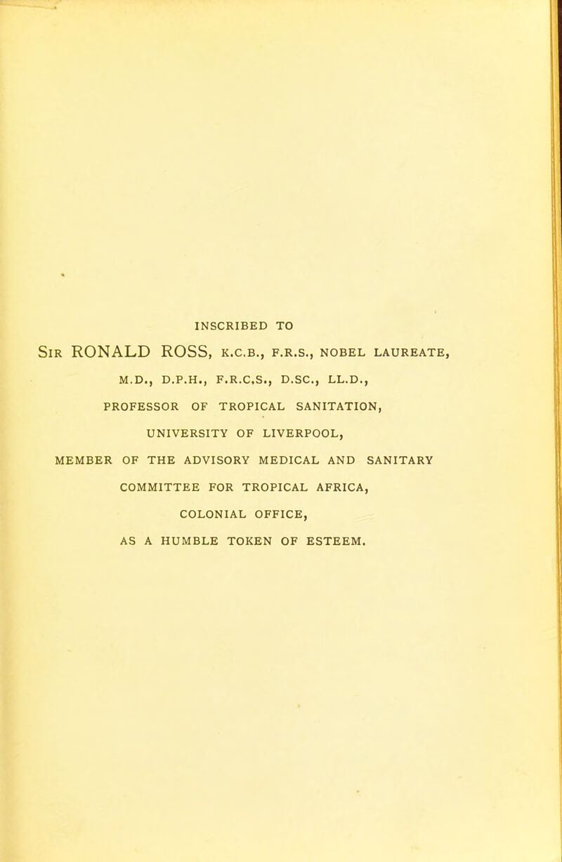INSCRIBED TO Sir RONALD ROSS, k.c.b., f.r.s., nobel laureate, M.D., D.P.H., F.R.C.S., D.SC, LL.D., PROFESSOR OF TROPICAL SANITATION, UNIVERSITY OF LIVERPOOL, MEMBER OF THE ADVISORY MEDICAL AND SANITARY COMMITTEE FOR TROPICAL AFRICA, COLONIAL OFFICE, AS A HUMBLE TOKEN OF ESTEEM.