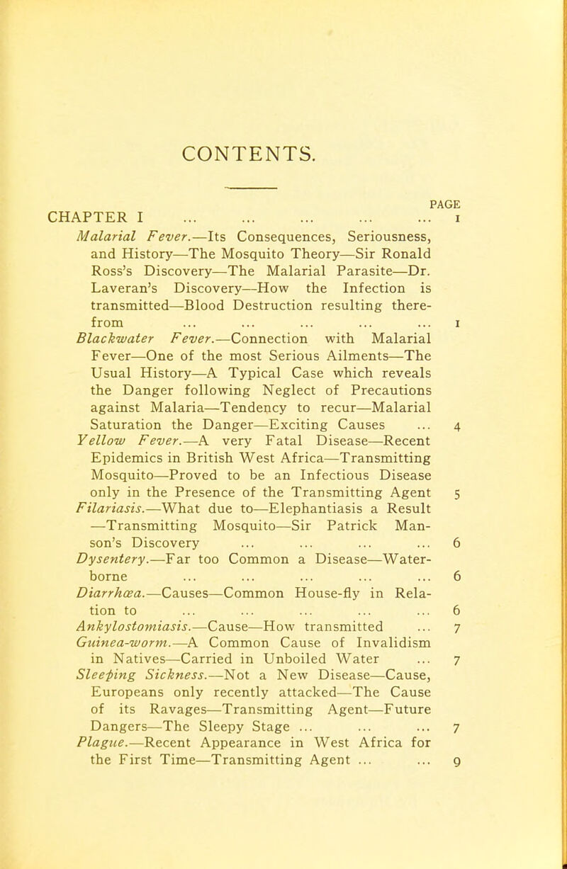 CONTENTS. PAGE CHAPTER I i Malarial Fever.—Its Consequences, Seriousness, and History—The Mosquito Theory—Sir Ronald Ross's Discovery—The Malarial Parasite—Dr. Laveran's Discovery—How the Infection is transmitted—Blood Destruction resulting there- from ... ... ... ... ... i Blackwater Fever.—Connection with Malarial Fever—One of the most Serious Ailments—The Usual History—A Typical Case which reveals the Danger following Neglect of Precautions against Malaria—Tendency to recur—Malarial Saturation the Danger—Exciting Causes ... 4 Yellow Fever.—A very Fatal Disease—Recent Epidemics in British West Africa—Transmitting Mosquito—Proved to be an Infectious Disease only in the Presence of the Transmitting Agent 5 Filariasis.—What due to—Elephantiasis a Result —Transmitting Mosquito—Sir Patrick Man- son's Discovery ... ... ... ... 6 Dysentery.—Far too Common a Disease—Water- borne ... ... ... ... ... 6 Diarrhoea.—Causes—Common House-fly in Rela- tion to ... ... ... ... ... 6 Ankylostomiasis.—Cause—How transmitted ... 7 Guinea-worm.—A Common Cause of Invalidism in Natives—Carried in Unboiled Water ... 7 Sleeping Sickness.—Not a New Disease—Cause, Europeans only recently attacked—The Cause of its Ravages—Transmitting Agent—Future Dangers—The Sleepy Stage ... ... ... 7 Plague.—Recent Appearance in West Africa for