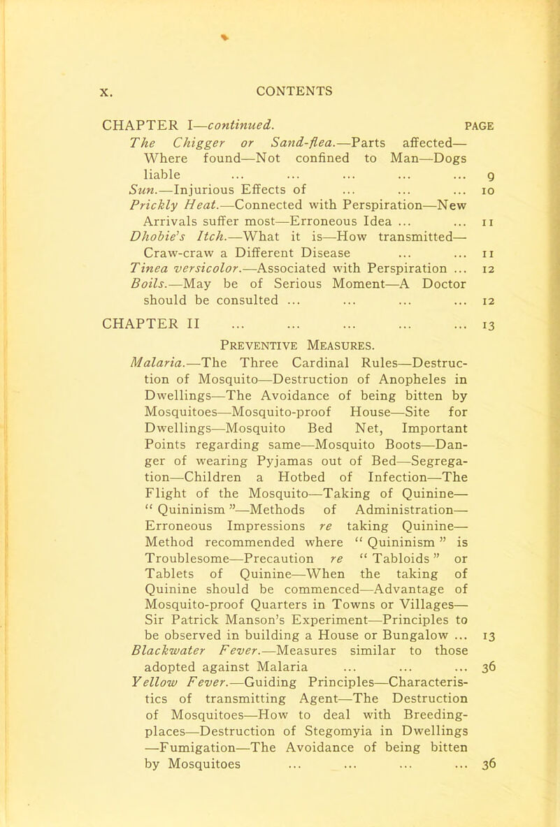 CHAPTER I—continued. PAGE The Chigger or Sand-flea.—Parts affected— Where found—Not confined to Man—Dogs liable ... ... ... ... ... 9 Sun.—Injurious Effects of ... ... ... 10 Prickly Heat.—Connected with Perspiration—New Arrivals suffer most—Erroneous Idea ... ... 11 Dhobie's Itch.—What it is—How transmitted— Craw-craw a Different Disease ... ... n Tinea versicolor.—Associated with Perspiration ... 12 Boils.—May be of Serious Moment—A Doctor should be consulted ... ... ... ... 12 CHAPTER II 13 Preventive Measures. Malaria.—The Three Cardinal Rules—Destruc- tion of Mosquito—Destruction of Anopheles in Dwellings—The Avoidance of being bitten by Mosquitoes—Mosquito-proof House—Site for Dwellings—Mosquito Bed Net, Important Points regarding same—Mosquito Boots—Dan- ger of wearing Pyjamas out of Bed—Segrega- tion—Children a Hotbed of Infection—The Flight of the Mosquito—Taking of Quinine—  Quininism —Methods of Administration— Erroneous Impressions re taking Quinine— Method recommended where  Quininism  is Troublesome—Precaution re  Tabloids  or Tablets of Quinine—When the taking of Quinine should be commenced—Advantage of Mosquito-proof Quarters in Towns or Villages— Sir Patrick Manson's Experiment—Principles to be observed in building a House or Bungalow ... 13 Blachwater Fever.—Measures similar to those adopted against Malaria ... ... ... 36 Yellow Fever.—Guiding Principles—Characteris- tics of transmitting Agent—The Destruction of Mosquitoes—How to deal with Breeding- places—Destruction of Stegomyia in Dwellings —Fumigation—The Avoidance of being bitten by Mosquitoes ... ... ... ... 36