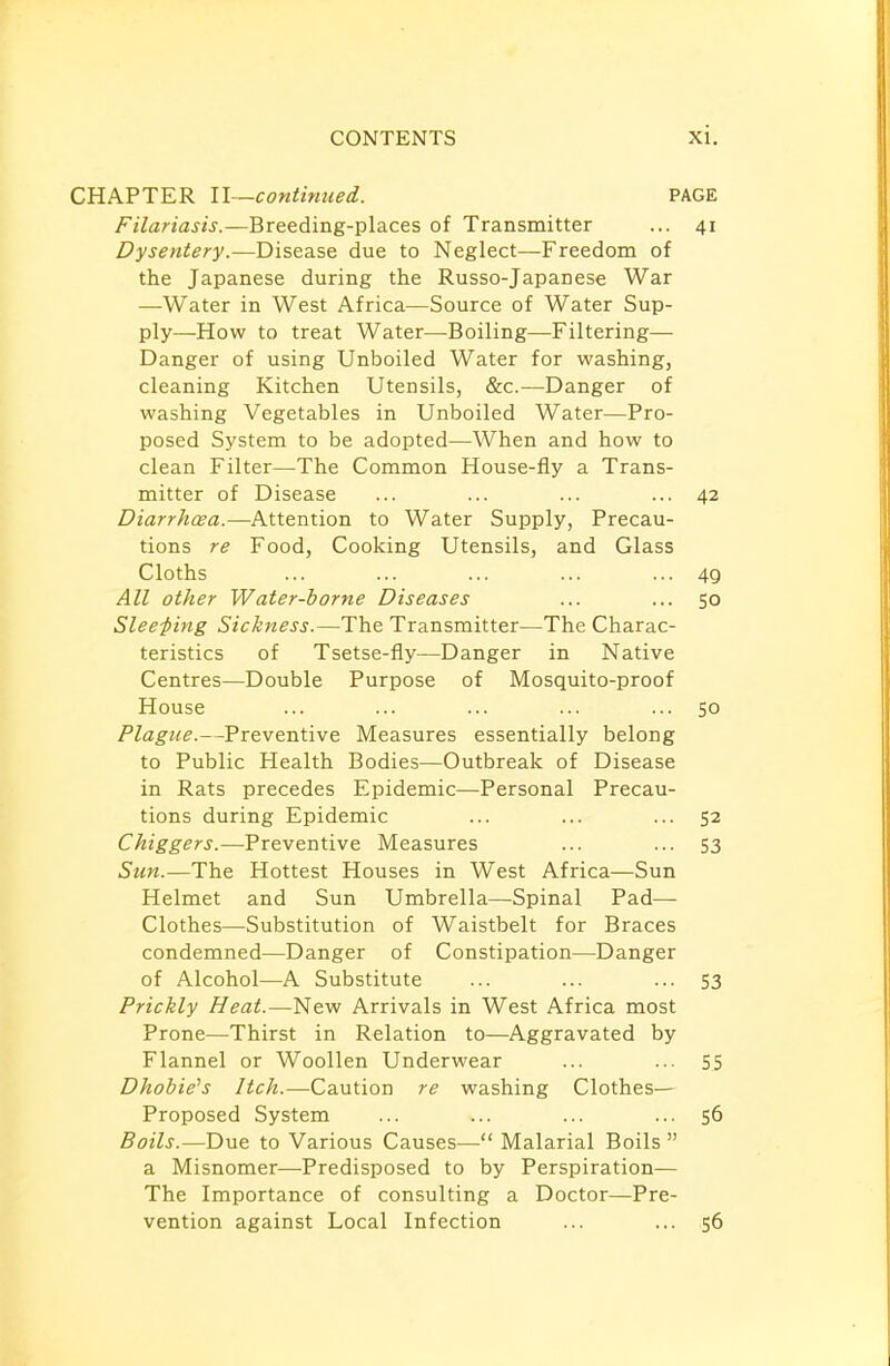 CHAPTER II—continued. PAGE Filariasis.—Breeding-places of Transmitter ... 41 Dysentery.—Disease due to Neglect—Freedom of the Japanese during the Russo-Japanese War —Water in West Africa—Source of Water Sup- ply—How to treat Water—Boiling—Filtering— Danger of using Unboiled Water for washing, cleaning Kitchen Utensils, &c.—Danger of washing Vegetables in Unboiled Water—Pro- posed System to be adopted—When and how to clean Filter—The Common House-fly a Trans- mitter of Disease ... ... ... ... 42 Diarrhoea.—Attention to Water Supply, Precau- tions re Food, Cooking Utensils, and Glass Cloths ... ... ... ... •••49 All other Water-borne Diseases ... ... 50 Sleeping Sickness.—The Transmitter—The Charac- teristics of Tsetse-fly—Danger in Native Centres—Double Purpose of Mosquito-proof House ... ... ... ... ... 50 Plague.—Preventive Measures essentially belong to Public Health Bodies—Outbreak of Disease in Rats precedes Epidemic—Personal Precau- tions during Epidemic ... ... ... 52 Chiggers.—Preventive Measures ... ... 53 Sun.—The Hottest Houses in West Africa—Sun Helmet and Sun Umbrella—Spinal Pad— Clothes—-Substitution of Waistbelt for Braces condemned—Danger of Constipation—Danger of Alcohol—A Substitute ... ... ... 53 Prickly Heat.—New Arrivals in West Africa most Prone—Thirst in Relation to—Aggravated by Flannel or Woollen Underwear ... ... 55 Dhobie's Itch.—Caution re washing Clothes— Proposed System ... ... ... ... 56 Boils.—Due to Various Causes— Malarial Boils  a Misnomer—Predisposed to by Perspiration— The Importance of consulting a Doctor—Pre- vention against Local Infection ... ... 56