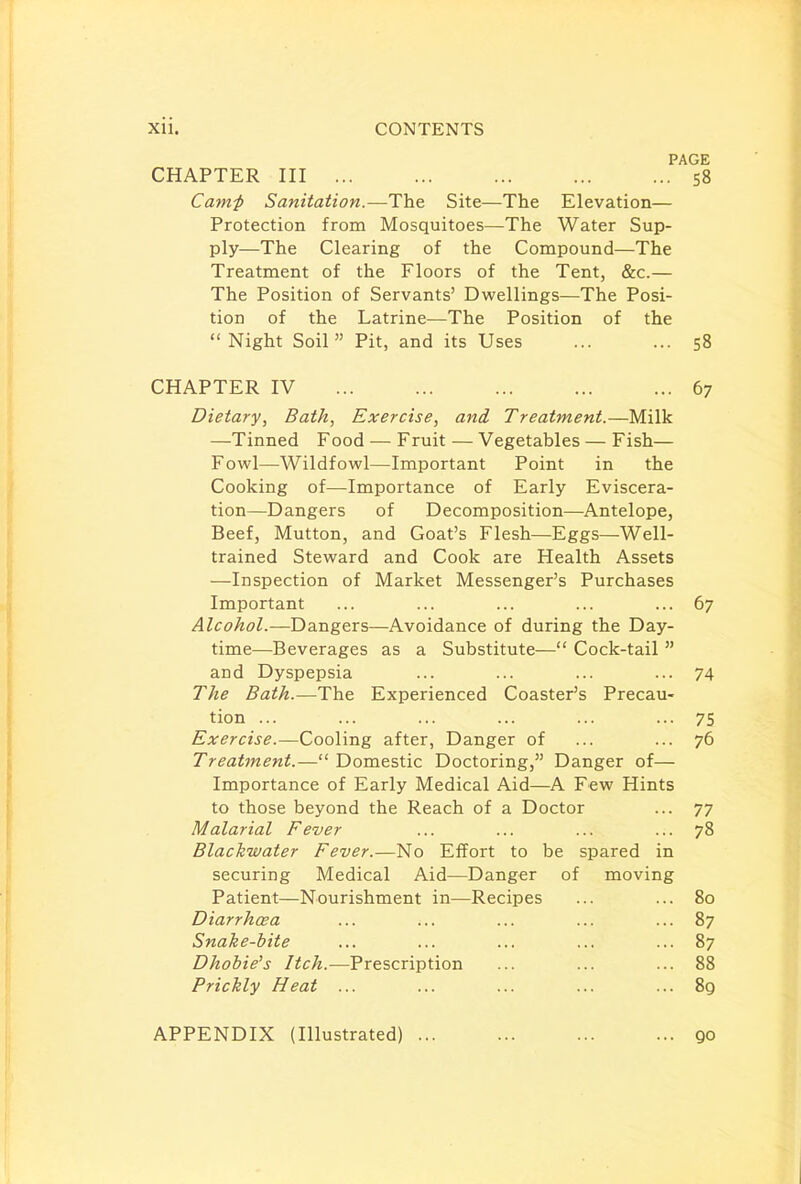 PAGE CHAPTER III S8 Camf Sanitation.—The Site—The Elevation— Protection from Mosquitoes—The Water Sup- ply—The Clearing of the Compound—The Treatment of the Floors of the Tent, &c.— The Position of Servants' Dwellings—The Posi- tion of the Latrine—The Position of the Night Soil Pit, and its Uses ... ... 58 CHAPTER IV 67 Dietary, Bath, Exercise, and Treatment.—Milk —Tinned Food — Fruit — Vegetables — Fish— Fowl—Wildfowl—Important Point in the Cooking of—Importance of Early Eviscera- tion—Dangers of Decomposition—Antelope, Beef, Mutton, and Goat's Flesh—Eggs—Well- trained Steward and Cook are Health Assets —Inspection of Market Messenger's Purchases Important ... ... ... ... ... 67 Alcohol.—Dangers—Avoidance of during the Day- time—Beverages as a Substitute— Cock-tail  and Dyspepsia ... ... ... ... 74 The Bath.—The Experienced Coaster's Precau- tion ... ... ... ... ... ... 75 Exercise.—Cooling after, Danger of ... ... 76 Treatment.— Domestic Doctoring, Danger of— Importance of Early Medical Aid—A Few Hints to those beyond the Reach of a Doctor ... 77 Malarial Fever ... ... ... ... 78 Black-water Fever.—No Effort to be spared in securing Medical Aid—Danger of moving Patient—Nourishment in—Recipes ... ... 80 Diarrh&a ... ... ... ... ... 87 Snake-bite ... ... ... ... ... 87 Dhobie's Itch.—Prescription ... ... ... 88 Prickly Heat ... ... ... ... ... 89 APPENDIX (Illustrated)