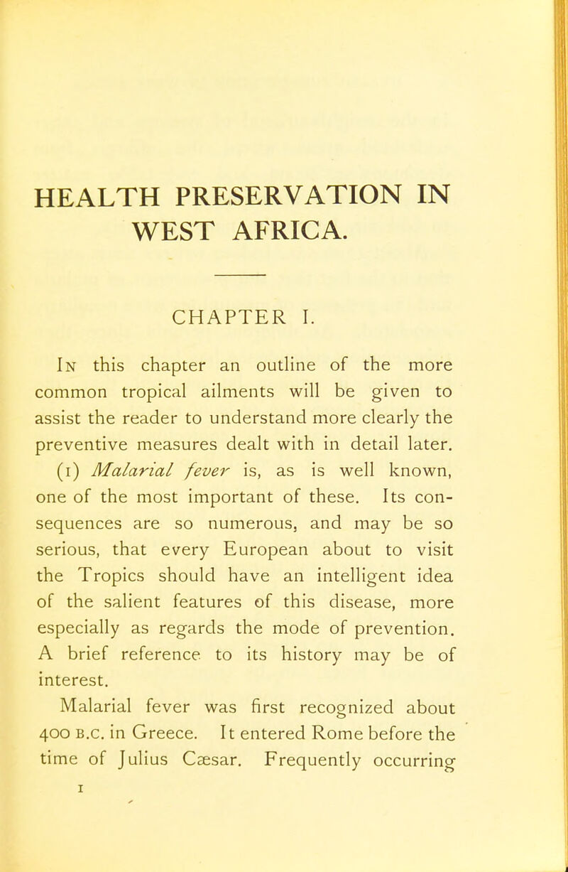 WEST AFRICA. CHAPTER I. In this chapter an outline of the more common tropical ailments will be given to assist the reader to understand more clearly the preventive measures dealt with in detail later. (i) Malarial fever is, as is well known, one of the most important of these. Its con- sequences are so numerous, and may be so serious, that every European about to visit the Tropics should have an intelligent idea of the salient features of this disease, more especially as regards the mode of prevention. A brief reference to its history may be of interest. Malarial fever was first recognized about 400 B.C. in Greece. It entered Rome before the time of Julius Caesar. Frequently occurring