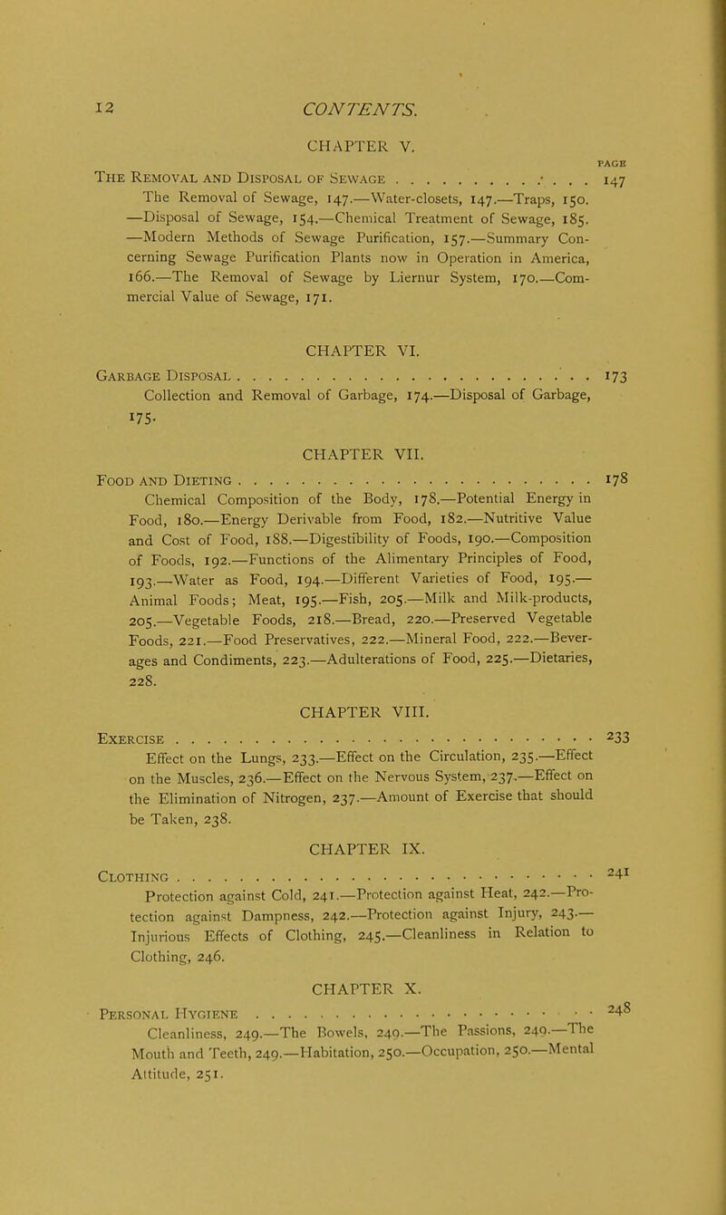 CHAPTER V. PAGE The Removal and Disposal of Sewage • . . . 147 The Removal of Sewage, 147.—Water-closets, 147.—Traps, 150. —Disposal of Sewage, 154.—Chemical Treatment of Sewage, 185. —Modern Methods of Sewage Purification, 157.—Summary Con- cerning Sewage Purification Plants now in Operation in America, 166.—The Removal of Sewage by Liernur System, 170 Com- mercial Value of Sewage, 171. CHAPTER VI. Garbage Disposal . 173 Collection and Removal of Garbage, 174.—Disposal of Garbage, ITS- CHAPTER VII. Food and Dieting 178 Chemical Composition of the Body, 178.—Potential Energy in Food, 180.—Energy Derivable from Food, 182.—Nutritive Value and Cost of Food, 188.—Digestibility of Foods, 190.—Composition of Foods, 192.—Functions of the Alimentary Principles of Food, 193.—Water as Food, 194.—Different Varieties of Food, 195.— Animal Foods; Meat, 195.—Fish, 205.—Milk and Milk-products, 205.—Vegetable Foods, 218.—Bread, 220.—Preserved Vegetable Foods, 221.—Food Preservatives, 222.—Mineral Food, 222.—Bever- ages and Condiments, 223.—Adulterations of Food, 225.—Dietaries, 228. CHAPTER VIII. Exercise 233 Effect on the Lungs, 233.—Effect on the Circulation, 235.—Effect on the Muscles, 236.—Effect on the Nervous System, 237.—Effect on the Elimination of Nitrogen, 237.—Amount of Exercise that should be Taken, 238. CPIAPTER IX. Clothing ^4 Protection against Cold, 241.—Protection against Heat, 242.—Pro- tection against Dampness, 242.—Protection against Injury, 243— Injurious Effects of Clothing, 245.—Cleanliness in Relation to Clothing, 246. CHAPTER X. Personal Hygiene ^4-8 Cleanliness, 249.—The Bowels. 249.—The Passions, 249.—The Mouth and Teeth, 249.—Habitation, 250.—Occupation, 250.—Mental Attitude, 251.