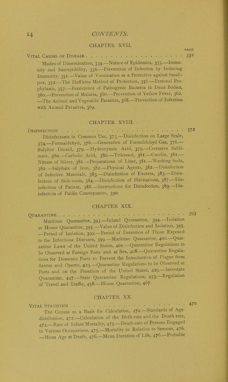 CHAPTER XVII. PAGE Vital Causes of Disease 33^ Modes of Dissemination, 334.—Nature of Epidemics, 335.—Immu- nity and Susceptibility, 336.—Prevention of Infection by Inducing Immunity, 351.—Value of Vaccination as a Protective against Small- pox, 352.—The Haffkine Method of Protection, 356.—Personal Pro- phylaxis, 357. —Persistence of Pathogenic Bacteria in Dead Bodies, 360.—Prevention of Malaria, 360.—Prevention of Yellow Fever, 362. The Animal and Vegetable Parasites, 368.—Prevention of Infection with Animal Parasites, 369. CHAPTER XVIII. Disinfection 37^ Disinfectants in Common Use, 373.—Disinfection on Large Scale, 374,—Formaldehyd, 376.—Generation of Forraaldehyd Gas, 376.— Sulphur Dioxid, 379.—Hydrocyanic Acid, 379.—Corrosive Subli- mate, 380.—Carbolic Acid, 380.—Trikresol, 381.—Creolin, 381.— Nitrate of Silver, 381.—Preparations of Lime, 381.—Washing Soda, 382.—Sulphate of Iron, 382.—Physical Agents, 382.—Disinfection of Infective Materials, 383.—Disinfection of Excreta, 383.—Disin- fection of Sick-room, 384.—Disinfection of Habitations, 387.—Dis- infection of Patient, 388.—Instructions for Disinfection, 389.—Dis- infection of Public Conveyances, 390. CHAPTER XIX. Quarantine ; • 393 Maritime Quarantine, 393.—Inland Quarantine, 394.—Isolation or House Quarantine, 395.—Value of Disinfection and Isolation, 395. —Period of Isolation, 399.—Period of Detention of Those Exposed to the Infectious Diseases, 399.—Maritime Quarantine, 400.—Quar- antine Laws of the United States, 401.—Quarantine Regulations to be Observed at Foreign Ports and at Sea, 408.—Quarantine Regula- tions for Domestic Ports to Prevent the Introduction of Plague from Santos and Oporto, 423.—Quarantine Regulations to be Observed at Ports and on the Frontiers of the United States, 429.—Interstate Quarantine, 447.—State Quarantine Regulations, 453.—Regulation of Travel and Traffic, 458.—House Quarantine, 467. CHAPTER XX. Vital Sta tistics The Census as a Basis for Calculation, 472.—Standards of Age- distribution, 472.—Calculation of the Birth-rate and the Death-rate, 474.—Rate of Infant Mortality, 475.—Death-rate of Persons Engaged in Various Occupations, 475.—Mortality in Relation to Seasons, 476. —Mean Age at Death, 476.—Mean Duration of Life, 476.—Probable