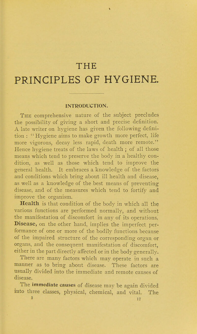 THE PRINCIPLES OF HYGIENE. INTRODUCTION. The comprehensive nature of the subject precludes the possibility of giving a short and precise definition. A late writer on hygiene has given the following defini- tion :  Hygiene aiins to make growth more perfect, life more vigorous, decay less rapid, death more remote. Hence hygiene treats of the laws of health ; of all those means which tend to preserve the body in a healthy con- dition, as well as those which tend to improve the general health. It embraces a knowledge of the factors and conditions which bring about ill health and disease, as well as a knowledge of the best means of preventing disease, and of the measures which tend to fortify and improve the organism. Health is that condition of the body in which all the various functions are performed normally, and without the manifestation of discomfort in any of its operations. Disease, on the other hand, implies the imperfect per- formance of one or more of the bodilv functions because of the impaired structure of the corresponding organ or organs, and the consequent manifestation of discomfort, either in the part directly affected or in the body generally. There are many factors which may operate in such a manner as to bring about disease. These factors are usually divided into the immediate and remote causes of disease. The immediate causes of disease mav be again divided mto three classes, physical, chemical, and vital. The