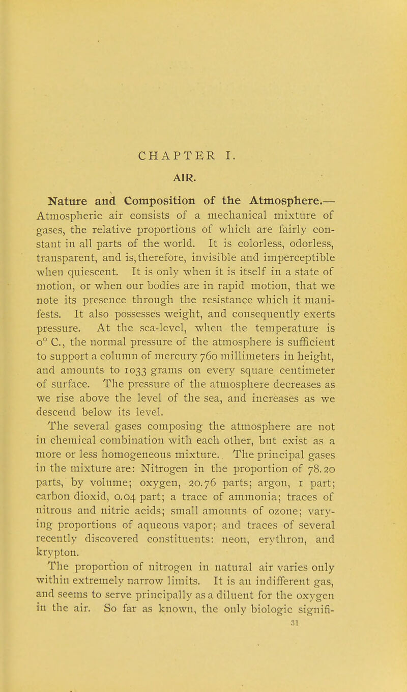 AIR. Nature and Composition of the Atmosphere.— Atmospheric air consists of a mechanical mixture of gases, the relative proportions of which are fairly con- stant in all parts of the world. It is colorless, odorless, transparent, and is, therefore, invisible and imperceptible when quiescent. It is only when it is itself in a state of motion, or when our bodies are in rapid motion, that we note its presence through the resistance which it mani- fests. It also possesses weight, and consequently exerts pressure. At the sea-level, when the temperature is o° C, the normal pressure of the atmosphere is sufficient to support a column of mercury 760 millimeters in height, and amounts to 1033 grams on every square centimeter of surface. The pressure of the atmosphere decreases as we rise above the level of the sea, and increases as we descend below its level. The several gases composing the atmosphere are not in chemical combination with each other, but exist as a more or less homogeneous mixture.. The principal gases in the mixture are: Nitrogen in the proportion of 78.20 parts, by volume; oxygen, 20.76 parts; argon, i part; carbon dioxid, 0.04 part; a trace of ammonia; traces of nitrous and nitric acids; small amounts of ozone; vary- ing proportions of aqueous vapor; and traces of several recently discovered constituents: neon, erythron, and krypton. The proportion of nitrogen in natural air varies only within extremely narrow limits. It is an indifferent gas, and seems to serve principally as a diluent for the oxygen in the air. So far as known, the only biologic signifi-