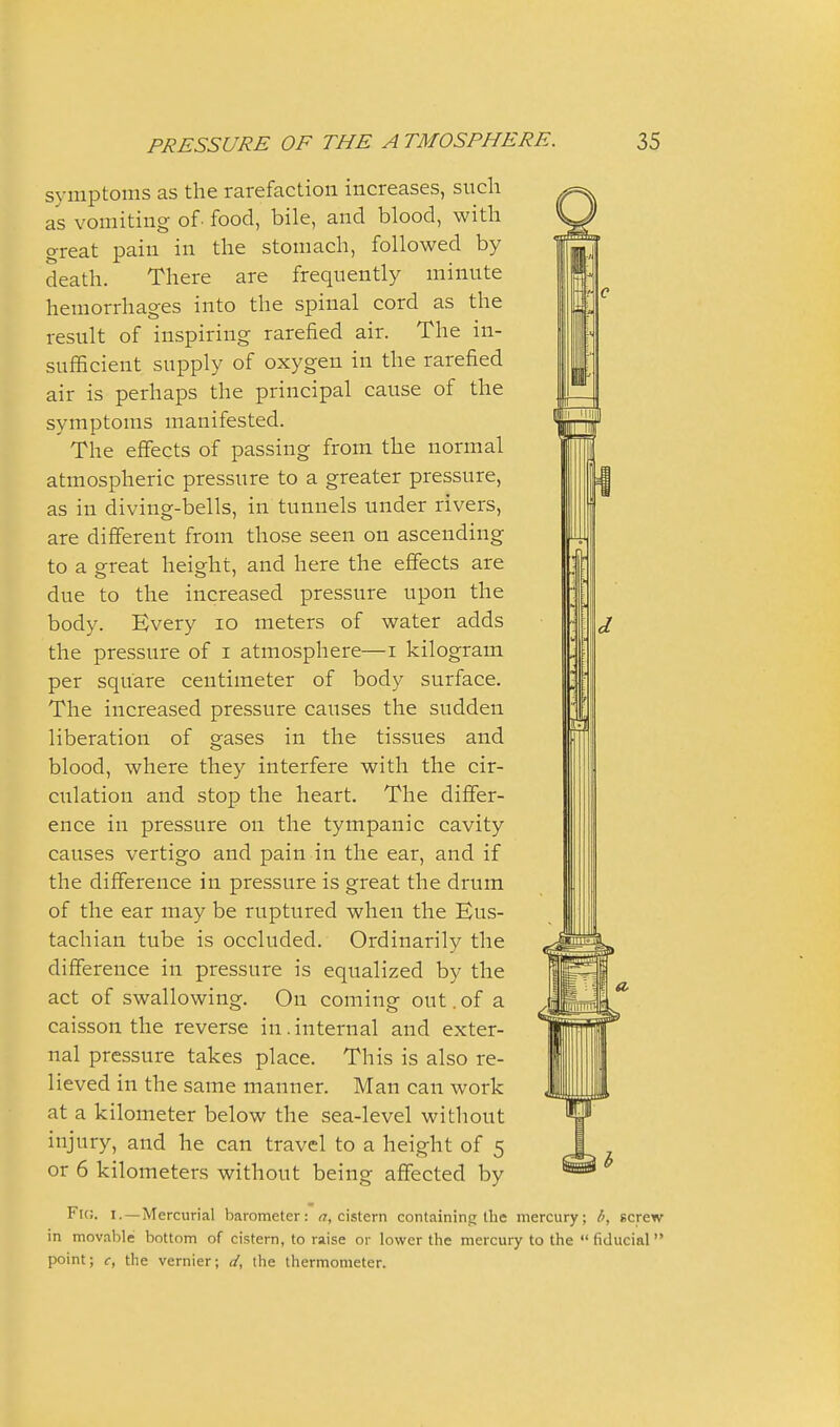 symptoms as the rarefaction increases, sucli as vomiting of- food, bile, and blood, with great pain in the stomach, followed by death. There are frequently minute hemorrhages into the spinal cord as the result of inspiring rarefied air. The in- sufiScient supply of oxygen in the rarefied air is perhaps the principal cause of the symptoms manifested. The effects of passing from the normal atmospheric pressure to a greater pressure, as in diving-bells, in tunnels under rivers, are different from those seen on ascending to a great height, and here the effects are due to the increased pressure upon the body. Every lo meters of water adds the pressure of i atmosphere—i kilogram per square centimeter of body surface. The increased pressure causes the sudden liberation of gases in the tissues and blood, where they interfere with the cir- culation and stop the heart. The differ- ence in pressure on the tympanic cavity causes vertigo and pain in the ear, and if the difference in pressure is great the drum of the ear may be ruptured when the Eus- tachian tube is occluded. Ordinarily the difference in pressure is equalized by the act of swallowing. On coming out.of a caisson the reverse in. internal and exter- nal pressure takes place. This is also re- lieved in the same manner. Man can work at a kilometer below the sea-level without injury, and he can travel to a height of 5 or 6 kilometers without being affected by Flc. I.—Mercurial barometer: (7, cistern containing the mercury; b, screw in movable bottom of cistern, to raise or lower the mercury to the  fiducial  point; c, the vernier; d, the thermometer.