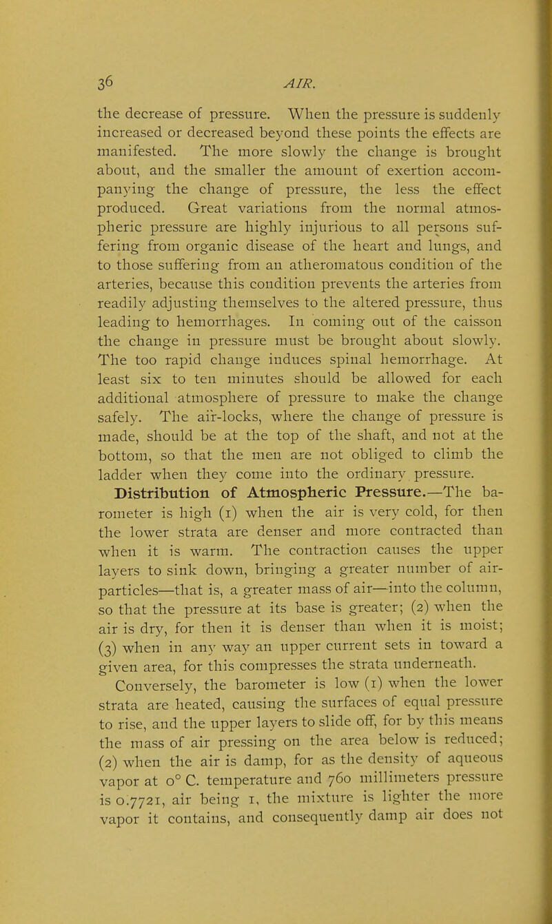 the decrease of pressure. When the pressure is suddenly increased or decreased beyond these points the effects are manifested. The more slowly the change is brought about, and the smaller the amount of exertion accom- panying the change of pressure, the less the effect produced. Great variations from the normal atmos- pheric pressure are highly injurious to all persons suf- fering from organic disease of the heart and lungs, and to those suffering from an atheromatous condition of the arteries, because this condition prevents the arteries from readily adjusting themselves to the altered pressure, thus leading to hemorrhages. In coming out of the caisson the change in pressure must be brought about slowly. The too rapid change induces spinal hemorrhage. At least six to ten minutes should be allowed for each additional atmosphere of pressure to make the change safely. The aiir-locks, where the change of pressure is made, should be at the top of the shaft, and not at the bottom, so that the men are not obliged to climb the ladder when they come into the ordinary pressure. Distribution of Atmospheric Pressure.—The ba- rometer is high (i) when the air is very cold, for then the lower strata are denser and more contracted than when it is warm. The contraction causes the upper layers to sink down, bringing a greater number of air- particles—that is, a greater mass of air—into the column, so that the pressure at its base is greater; (2) when the air is dry, for then it is denser than when it is moist; (3) when in any way an upper current sets in toward a given area, for this compresses the strata underneath. Conversely, the barometer is low (i) when the lower strata are heated, causing the surfaces of equal pressure to rise, and the upper layers to slide off, for by this means the mass of air pressing on the area below is reduced; (2) when the air is damp, for as the density of aqueous vapor at 0° C. temperature and 760 millimeters pressure is 07721, air being i, the mixture is lighter the more vapor it contains, and consequently damp air does not