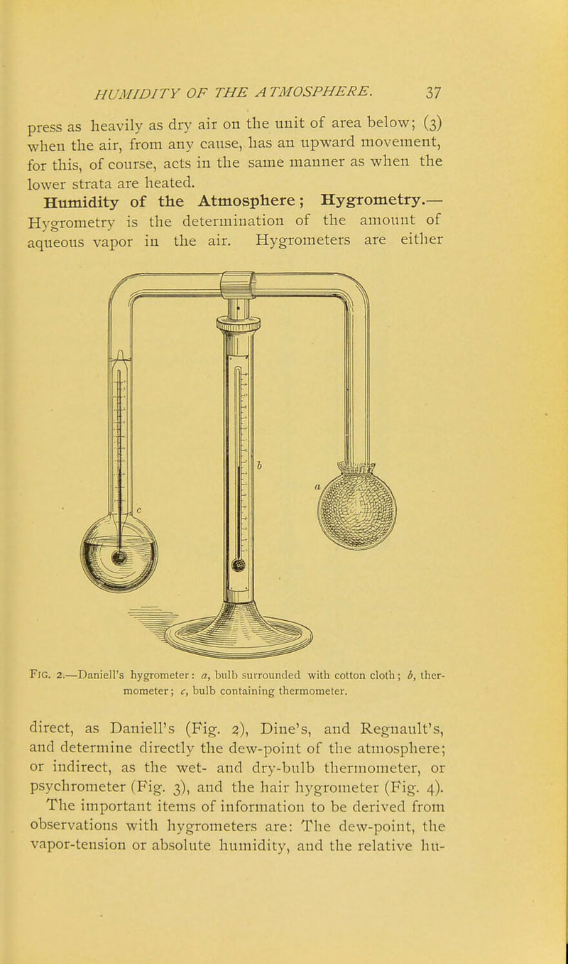 press as heavily as dry air on the unit of area below; (3) when the air, from any cause, has an upward movement, for this, of course, acts in the same manner as when the lower strata are heated. Humidity of the Atmosphere; Hygrometry.— Hygrometry is the determination of the amount of aqueous vapor in the air. Hygrometers are either Fig. 2.—Daniell's hygrometer: a, bulb surrounded with cotton cloth; b, ther- mometer ; c, bulb containing thermometer. direct, as Daniell's (Fig. Dine's, and Regnault's, and determine directly the dew-point of the atmosphere; or indirect, as the wet- and dry-bulb thermometer, or psychrometer (Fig, 3), and the hair hygrometer (Fig. 4). The important items of information to be derived from observations with hygrometers are: Tlie dew-point, the vapor-tension or absolute humidity, and the relative hu-