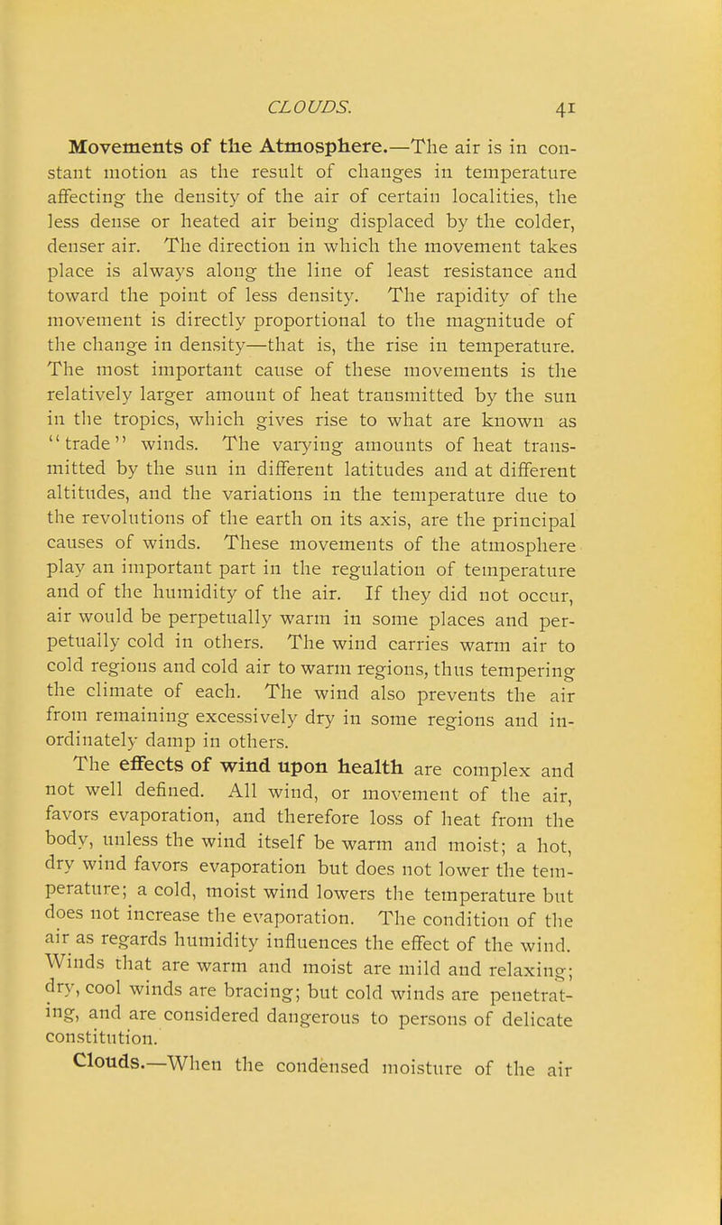 Movements of the Atmosphere.—The air is in con- stant motion as tlie result of changes in temperature affecting the density of the air of certain localities, the less dense or heated air being displaced by the colder, denser air. The direction in which the movement takes place is always along the line of least resistance and toward the point of less density. The rapidity of the movement is directly proportional to the magnitude of the change in density—that is, the rise in temperature. The most important cause of these movements is the relatively larger amount of heat transmitted by the sun in the tropics, which gives rise to what are known as trade winds. The vaiying amounts of heat trans- mitted by the sun in different latitudes and at different altitudes, and the variations in the temperature due to the revolutions of the earth on its axis, are the principal causes of winds. These movements of the atmosphere play an important part in the regulation of temperature and of the humidity of the air. If they did not occur, air would be perpetually warm in some places and per- petually cold in others. The wind carries warm air to cold regions and cold air to warm regions, thus tempering the climate of each. The wind also prevents the air from remaining excessively dry in some regions and in- ordinately damp in others. The effects of wind upon health are complex and not well defined. All wind, or movement of the air, favors evaporation, and therefore loss of heat from the body, unless the wind itself be warm and moist; a hot, dry wind favors evaporation but does not lower the tem- perature; a cold, moist wind lowers the temperature but does not increase the evaporation. The condition of the air as regards humidity influences the effect of the wind. Winds that are warm and moist are mild and relaxing; dry, cool winds are bracing; but cold winds are penetrat- ing, and are considered dangerous to persons of delicate constitution. Clouds.—When the condensed moisture of the air