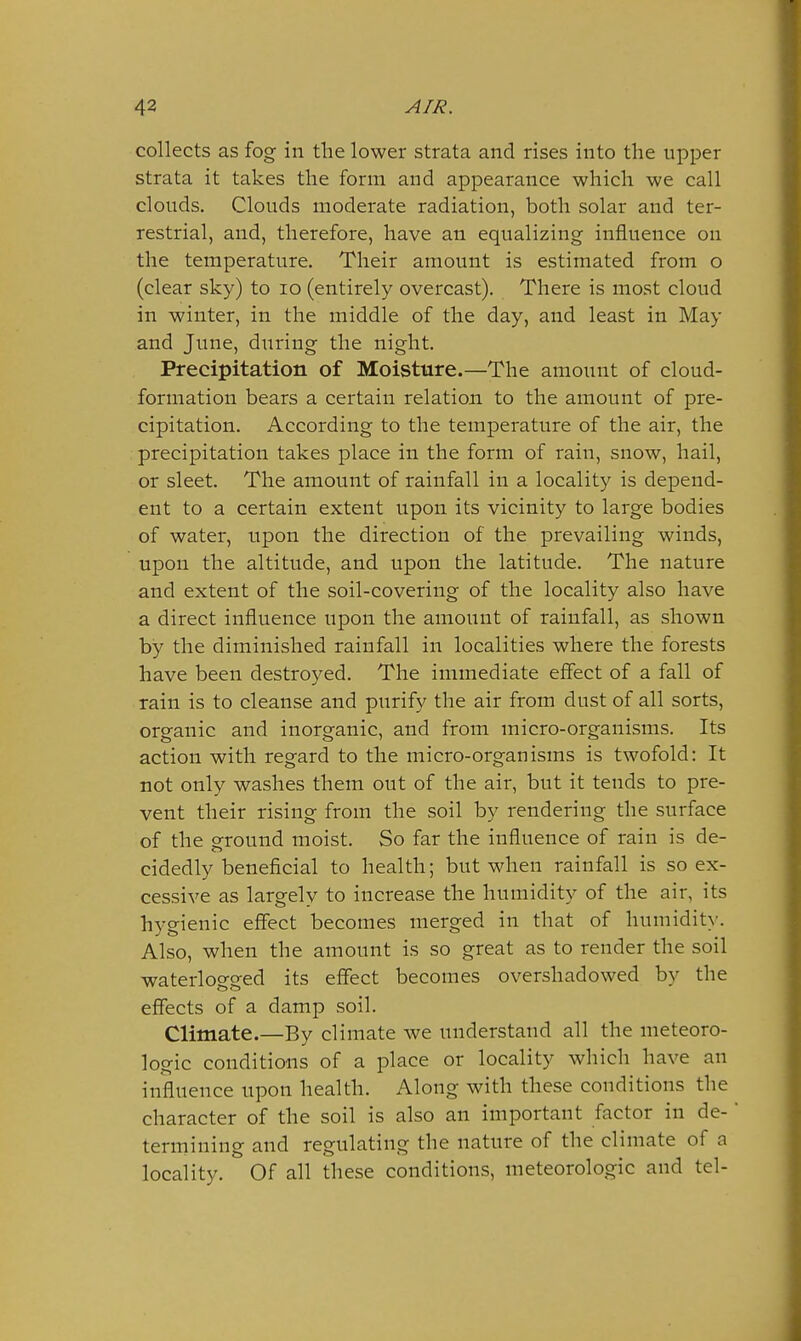 collects as fog in the lower strata and rises into the upper strata it takes the form and appearance which we call clouds. Clouds moderate radiation, both solar and ter- restrial, and, therefore, have an equalizing influence on the temperature. Their amount is estimated from o (clear sky) to lo (entirely overcast). There is most cloud in winter, in the middle of the day, and least in May and June, during the night. Precipitation of Moisture.—The amount of cloud- formation bears a certain relation to the amount of pre- cipitation. According to the temperature of the air, the precipitation takes place in the form of rain, snow, hail, or sleet. The amount of rainfall in a locality is depend- ent to a certain extent upon its vicinity to large bodies of water, upon the direction of the prevailing winds, upon the altitude, and upon the latitude. The nature and extent of the soil-covering of the locality also have a direct influence upon the amount of rainfall, as shown by the diminished rainfall in localities where the forests have been destroyed. The immediate effect of a fall of rain is to cleanse and purify the air from dust of all sorts, organic and inorganic, and from micro-organisms. Its action with regard to the micro-organisms is twofold: It not only washes them out of the air, but it tends to pre- vent their rising from the soil by rendering the surface of the ground moist. So far the influence of rain is de- cidedly beneficial to health; but when rainfall is so ex- cessive as largely to increase the humidity of the air, its hygienic effect becomes merged in that of humidit>'. Also, when the amount is so great as to render the soil waterlogged its effect becomes overshadowed by the effects of a damp soil. Climate.—By climate we understand all the meteoro- logic conditions of a place or locality which have an influence upon health. Along with these conditions the character of the soil is also an important factor in de- termining and regulating the nature of the climate of a locality. Of all these conditions, meteorologic and tel-
