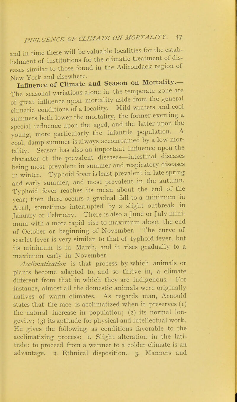 and in time these will be valuable localities for the estab- lishment of institutions for the climatic treatment of dis- eases similar to those found in the Adirondack region of New York and elsewhere. Influence of Climate and Season on Mortality.— The seasonal variations alone in the temperate zone are of o-reat influence upon mortality aside from the general climatic conditions of a locality. Mild winters and cool summers both lower the mortality, the former exerting a special influence upon the aged, and the latter upon the young, more particularly the infantile population. A cool, damp summer is always accompanied by a low mor- tality. Season has also an important influence upon the character of the prevalent diseases—intestinal diseases being most prevalent in summer and respiratory diseases in winter. Typhoid fever is least prevalent in late spring and early summer, and most prevalent in the autumn. Typhoid fever reaches its mean about the end of the year; then there occurs a gradual fall to a minimum m April, sometimes interrupted by a slight outbreak in January or February. There is also a June or July mini- mum with a more rapid rise to maximum about the end of October or beginning of November. The curve of scarlet fever is very similar to that of typhoid fever, but its minimum is in March, and it rises gradually to a maximum early in November. Acclimatization is that process by which animals or plants become adapted to, and so thrive in, a climate different from that in which they are indigenous. For instance, almost all the domestic animals were originally natives of warm climates. As regards man, Arnould states that the race is acclimatized when it preserves (i) the natural increase in population; (2) its normal lon- gevity; (3) its aptitude for physical and intellectual work. He gives the following as conditions favorable to the acclimatizing process: i. Slight alteration in the lati- tude: to proceed from a warmer to a colder climate is an advantage. 2. Ethnical disposition. 3. Manners and