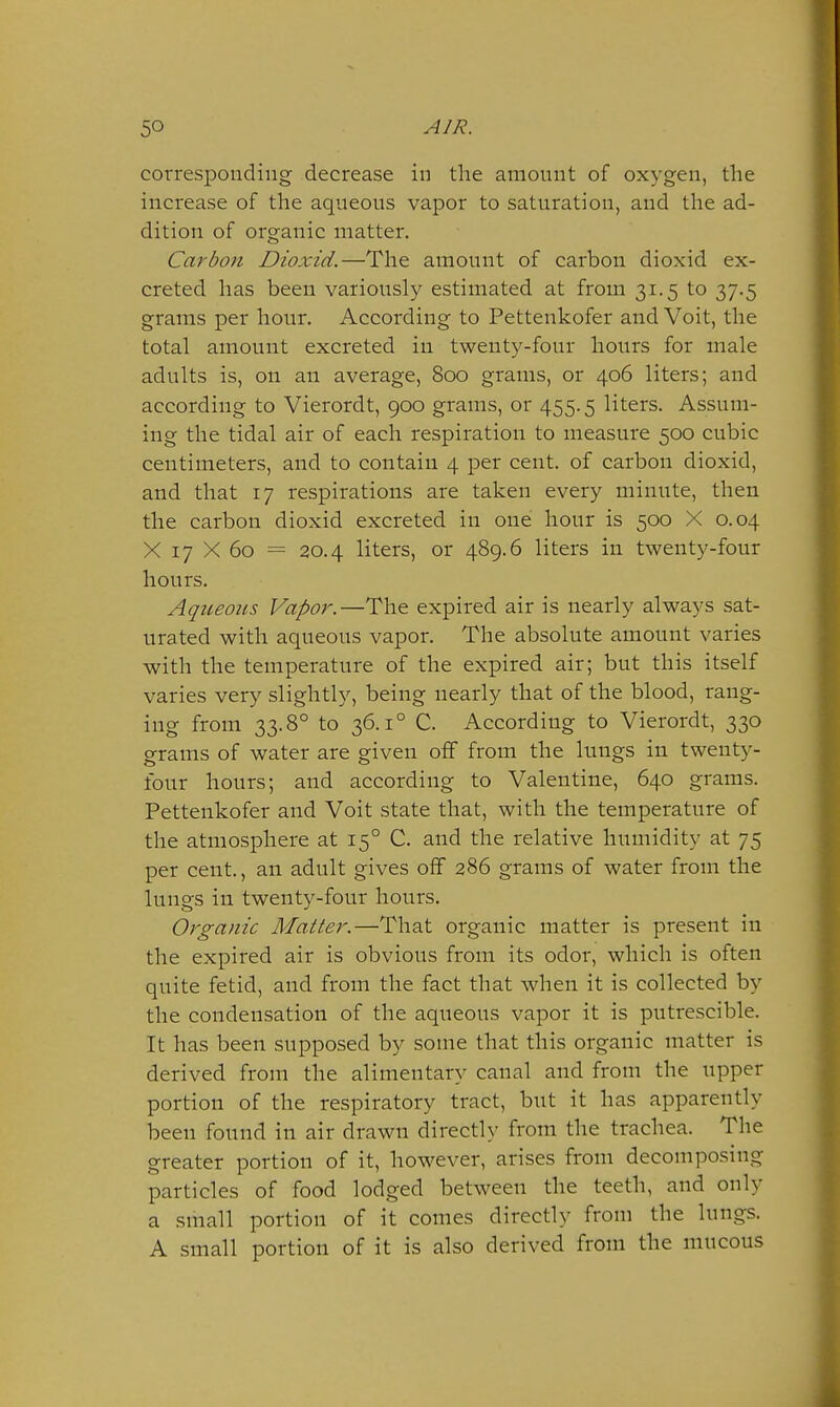 corresponding decrease in the amount of oxygen, the increase of the aqueous vapor to saturation, and the ad- dition of organic matter. Carbon Dioxid.—The amount of carbon dioxid ex- creted has been variously estimated at from 31.5 to 37.5 grams per hour. According to Pettenkofer and Voit, the total amount excreted in twenty-four hours for male adults is, on an average, 800 grams, or 406 liters; and according to Vierordt, 900 grams, or 455.5 liters. Assum- ing the tidal air of each respiration to measure 500 cubic centimeters, and to contain 4 per cent, of carbon dioxid, and that 17 respirations are taken every minute, then the carbon dioxid excreted in one hour is 500 X 0.04 X 17 X 60 = 20.4 liters, or 489.6 liters in twenty-four hours. Aqueous Vapor.—The expired air is nearly always sat- urated with aqueous vapor. The absolute amount varies with the temperature of the expired air; but this itself varies very slightly, being nearly that of the blood, rang- ing from 33.8° to 36.1° C. According to Vierordt, 330 grams of water are given off from the lungs in twenty- four hours; and according to Valentine, 640 grams. Pettenkofer and Voit state that, with the temperature of the atmosphere at 15° C. and the relative humidity at 75 per cent., an adult gives off 286 grams of water from the lungs in twenty-four hours. Organic Matter.—That organic matter is present in the expired air is obvious from its odor, which is often quite fetid, and from the fact that when it is collected by the condensation of the aqueous vapor it is putrescible. It has been supposed by sonie that this organic matter is derived from the alimentary canal and from the upper portion of the respiratory tract, but it has apparently been found in air drawn directly from the trachea. The greater portion of it, however, arises from decomposing particles of food lodged between the teeth, and only a small portion of it comes directly from the lungs. A small portion of it is also derived from the mucous