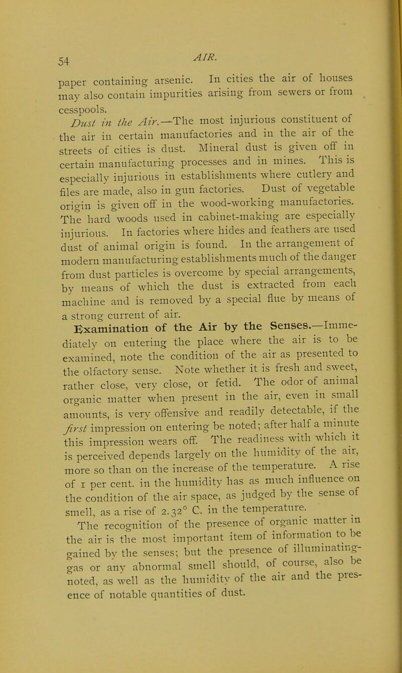 paper containing arsenic. In cities the air of houses may also contain impurities arising from sewers or from _ cesspools. Dicst in the Atr.—Th& most injurious constituent of the air in certain manufactories and in the air of the streets of cities is dust. Mineral dust is given off in certain manufacturing processes and in mines. This is especially injurious in establishments where cutlery and files are made, also in gun factories. Dust of vegetable origin is given off in the wood-working manufactories. The hard woods used in cabinet-making are especially injurious. In factories where hides and feathers are used dust of animal origin is found. In the arrangement of modern manufacturing establishments much of the danger from dust particles is overcome by special arrangements, by means of which the dust is extracted from each machine and is removed by a special flue by means of a strong current of air. Examination of the Air by the Senses.—Imme- diately on entering the place where the air is to be examined, note the condition of the air as presented to the olfactory sense. Note whether it is fresh and sweet, rather close, very close, or fetid. The odor of animal organic matter when present in the air, even in small amounts, is very offensive and readily detectable, if the Jlrst impression on entering be noted; after half a mmute this impression wears off. The readiness with which it is perceived depends largely on the humidity of the air, more so than on the increase of the temperature. A rise of I per cent, in the humidity has as much influence on the condition of the air space, as judged by the sense of smell, as a rise of 2.32° C. in the temperature. The recognition of the presence of organic matter m the air is the most important item of information to be gained by the senses; but the presence of illuminating- gas or any abnormal smell should, of course, also be noted, as well as the humidity of the air and the pres- ence of notable quantities of dust.