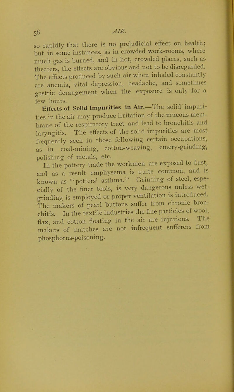 so rapidly that there is no prejudicial eflfect on health; but in some instances, as in crowded work-rooms, where much gas is burned, and in hot, crowded places, such as theaters, the effects are obvious and not to be disregarded. The effects produced by such air when inhaled constantly are anemia, vital depression, headache, and sometimes o-astric derangement when the exposure is only for a few hours. Effects of Solid Impurities in Air.—The solid impuri- ties in the air may produce irritation of the mucous mem- brane of the respiratory tract and lead to bronchitis and laryngitis. The effects of the solid impurities are most frequently seen in those following certain occupations, as in coal-mining, cotton-weaving, emery-grinding, polishing of metals, etc. In the pottery trade the workmen are exposed to dust, and as a result emphysema is quite common, and is known as potters' asthma. Grinding of steel, espe- cially of the finer tools, is very dangerous unless wet- grinding is employed or proper ventilation is introduced. The makers of pearl buttons suffer from chronic bron- chitis. In the textile industries the fine particles of wool, flax, and cotton floating in the air are injurious. The makers of matches are not infrequent sufferers from phosphorus-poisoning.