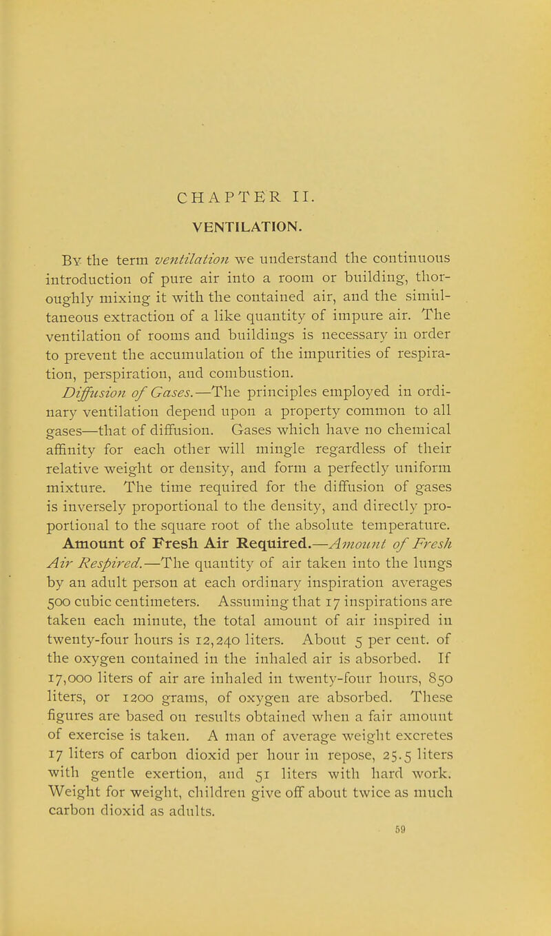 CHAPTER II. VENTILATION. By the term ventilation we understand the continuous introduction of pure air into a room or building, thor- oughly mixing it with the contained air, and the simul- taneous extraction of a like quantity of impure air. The ventilation of rooms and buildings is necessary in order to prevent the accumulation of the impurities of respira- tion, perspiration, and combustion. Diffusion of Gases.—The principles employed in ordi- nary ventilation depend upon a property common to all eases—that of diffusion. Gases which have no chemical affinity for each other will mingle regardless of their relative weight or density, and form a perfectly uniform mixture. The time required for the diffusion of gases is inversely proportional to the density, and directly pro- portional to the square root of the absolute temperature. Amount of Fresh. Air Required.—Amount of Fresh Air Respired.—The quantity of air taken into the lungs by an adult person at each ordinary inspiration averages 500 cubic centimeters. Assuming that 17 inspirations are taken each minute, the total amount of air inspired in twenty-four hours is 12,240 liters. About 5 per cent, of the oxygen contained in the inhaled air is absorbed. If 17,000 liters of air are inhaled in twenty-four hours, 850 liters, or 1200 grams, of oxygen are absorbed. These figures are based on results obtained when a fair amount of exercise is taken. A man of average weight excretes 17 liters of carbon dioxid per hour in repose, 25.5 liters with gentle exertion, and 51 liters with hard work. Weight for weight, children give off about twice as much carbon dioxid as adults.