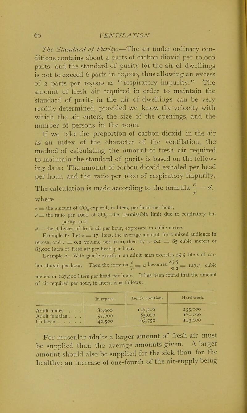 The Standard of Purity.—The air under ordinary con- ditions contains about 4 parts of carbon dioxid per 10,000 parts, and the standard of purity for the air of dwellings is not to exceed 6 parts in 10,000, thus allowing an excess of 2 parts per 10,000 as respiratory impurity. The amount of fresh air required in order to maintain the standard of purity in the air of dwellings can be very readily determined, provided we know the velocity with which the air enters, the size of the openings, and the number of persons in the room. If we take the proportion of carbon dioxid in the air as an index of the character of the ventilation, the method of calculating the amount of fresh air required to maintain the standard of purity is based on the follow- ing data: The amount of carbon dioxid exhaled per head per hour, and the ratio per 1000 of respiratory impurity. The calculation is made according to the formula— = r where e = the amount of CO2 expired, in liters, per head per hour, r= the ratio per looo of COj—the permissible limit due to respiratory im- purity, and d = the delivery of fresh air per hour, expressed in cubic meters. Example I: Let e = l^ liters, the average amount for a mixed audience in repose, and r = o.2 volume per 1000, then 17-^-0.2 = 85 cubic meters or 85,000 liters of fresh air per head per hour. Example 2: With gentle exertion an adult man excretes 25.5 liters of car- bon dioxid per hour. Then the formula _= a'becomes—L. — 127.1; cubic ^ r 0.2 ' meters or 127,500 liters per head per hour. It has been found that the amount of air required per hour, in liters, is as follows : In repose. Gentle exertion. Hard work. Adult males . . . 85,000 127,500 255,000 . Adult females . . . 57,000 85,000 170,000 Children 42,500 63.750 113,000 For muscular adults a larger amount of fresh air must be supplied than the average amounts given. A larger amount should also be supplied for the sick than for the healthy; an increase of one-fourth of the air-supply being