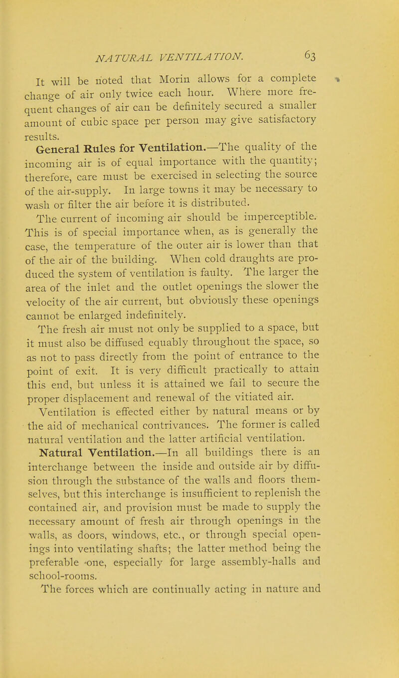 It will be rioted that Moriu allows for a complete •» change of air only twice each hour. Where more fre- quent changes of air can be definitely secured a smaller amount of cubic space per person may give satisfactory results. General Rules for Ventilation.—The quality of the incoming air is of equal importance with the quantity; therefore, care must be exercised in selecting the source of the air-supply. In large towns it may be necessary to wash or filter the air before it is distributed. The current of incoming air should be imperceptible. This is of special importance when, as is generally the case, the temperature of the outer air is lower than that of the air of the building. When cold draughts are pro- duced the system of ventilation is faulty. The larger the area of the inlet and the outlet openings the slower the velocity of the air current, but obviously these openings cannot be enlarged indefinitely. The fresh air must not only be supplied to a space, but it must also be diffused equably throughout the space, so as not to pass directly from the point of entrance to the point of exit. It is very difficult practically to attain this end, but unless it is attained we fail to secure the proper displacement and renewal of the vitiated air. Ventilation is effected either by natural means or by the aid of mechanical contrivances. The former is called natural ventilation and the latter artificial ventilation. Natural Ventilation.—In all buildings there is an interchange between the inside and outside air by diffu- sion through the substance of the walls and floors them- selves, but this interchange is insufficient to replenish the contained air, and provision must be made to supply the necessary amount of fresh air through openings in the walls, as doors, windows, etc., or through special open- ings into ventilating shafts; the latter method being the preferable -one, especially for large assembly-halls and school-rooms. The forces which are continually acting in nature and