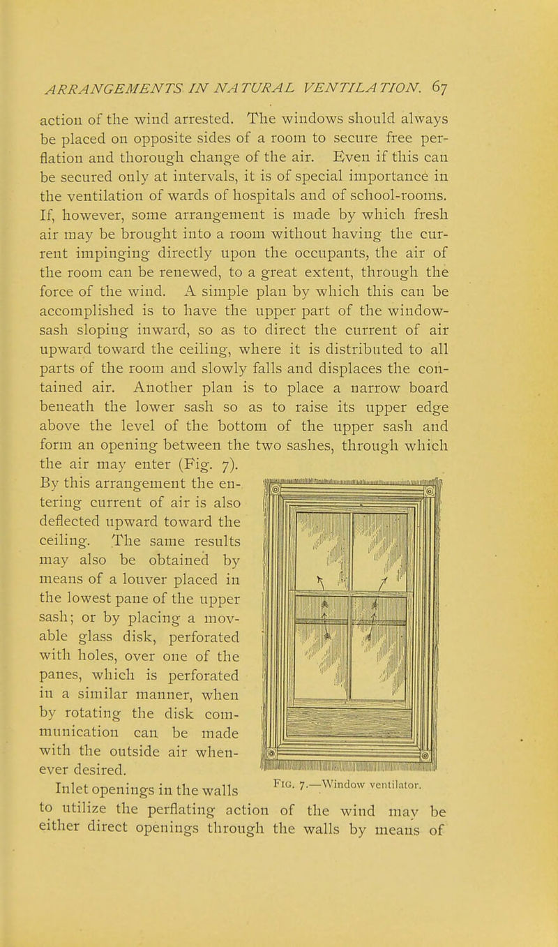 action of the wind arrested. The windows should always be placed on opposite sides of a room to secure free per- flation and thorough change of the air. Even if this can be secured only at intervals, it is of special importance in the ventilation of wards of hospitals and of school-rooms. If, however, some arrangement is made by which fresh air may be brought into a room without having the cur- rent impinging directly upon the occupants, the air of the room can be renewed, to a great extent, through the force of the wind. A simple plan by which this can be accomplished is to have the upper part of the window- sash sloping inward, so as to direct the current of air upward toward the ceiling, where it is distributed to all parts of the room and slowly falls and displaces the con- tained air. Another plan is to place a narrow board beneath the lower sash so as to raise its upper edge above the level of the bottom of the upper sash and form an opening between the two sashes, through which the air may enter (Fig. 7). By this arrangement the en- tering current of air is also deflected upward toward the ceiling. The same results may also be obtained by means of a louver placed in the lowest pane of the upper sash; or by placing a mov- able glass disk, perforated with holes, over one of the panes, which is perforated in a similar manner, when by rotating the disk com- munication can be made with the outside air when- ever desired. Inlet openings in the walls to utilize the perflating action of the wind may be either direct openings through the walls by means of