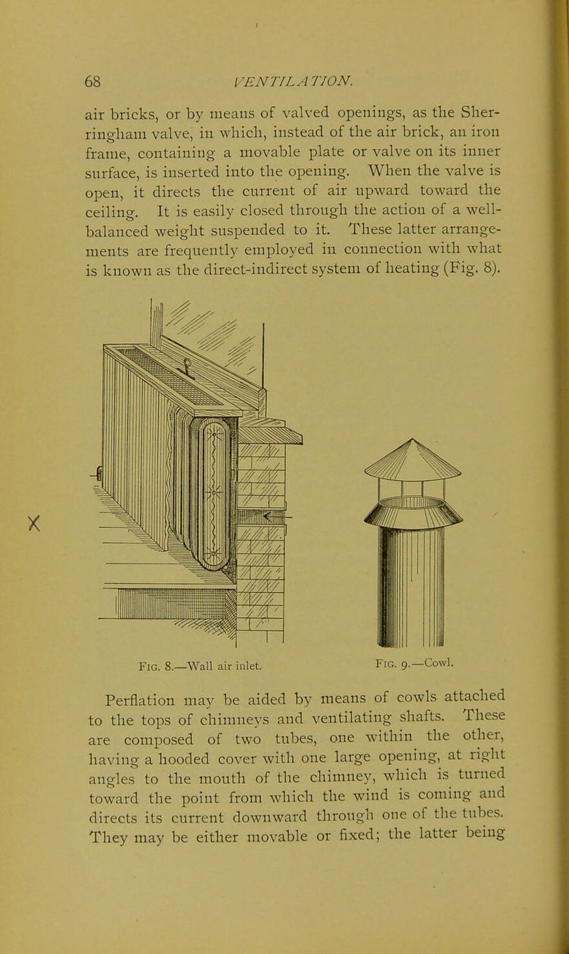 air bricks, or by means of valved openings, as the Sher- ringham valve, in which, instead of the air brick, an iron frame, containing a movable plate or valve on its inner snrface, is inserted into the opening. When the valve is open, it directs the current of air upward toward the ceiling. It is easily closed through the action of a well- balanced weight suspended to it. These latter arrange- ments are frequently employed in connection with what is known as the direct-indirect system of heating (Fig. 8). Fig. 8.—Wall air inlet. Fig. 9.—Cowl. Perflation may be aided by means of cowls attached to the tops of chimneys and ventilating shafts. These are composed of two tubes, one within the other, having a hooded cover with one large opening, at right angles to the mouth of the chimney, which is turned toward the point from which the wind is coming and directs its current downward through one of the tubes. They may be either movable or fixed; the latter being