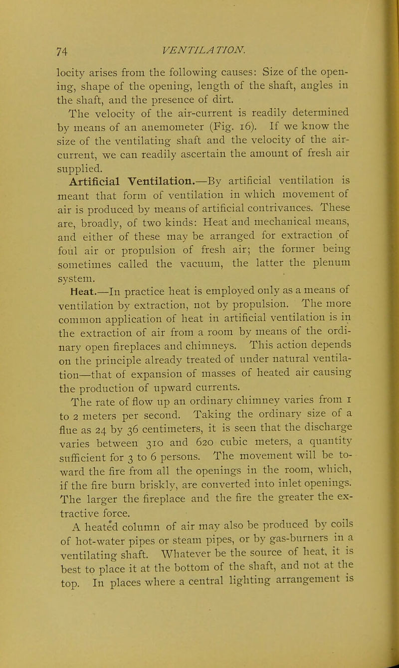 locity arises from the following causes: Size of the open- ing, shape of the opening, length of the shaft, angles in the shaft, and the presence of dirt. The velocity of the air-current is readily determined by means of an anemometer (Fig. i6). If we know the size of the ventilating shaft and the velocity of the air- current, we can readily ascertain the amount of fresh air supplied. Artificial Ventilation.—By artificial ventilation is meant that form of ventilation in which movement of air is produced by means of artificial contrivances. These are, broadly, of two kinds: Heat and mechanical means, and either of these may be arranged for extraction of foul air or propulsion of fresh air; the former being sometimes called the vacuum, the latter the plenum system. Heat.—In practice heat is employed only as a means of ventilation by extraction, not by propulsion. The more common application of heat in artificial ventilation is in the extraction of air from a room by means of the ordi- nary open fireplaces and chimneys. This action depends on the principle already treated of under natural ventila- tion—that of expansion of masses of heated air causing the production of upward currents. The rate of flow up an ordinary chimney varies from i to 2 meters per second. Taking the ordinary size of a flue as 24 by 36 centimeters, it is seen that the discharge varies between 310 and 620 cubic meters, a quantity suflficient for 3 to 6 persons. The movement will be to- ward the fire from all the openings in the room, which, if the fire burn briskly, are converted into inlet openings. The larger the fireplace and the fire the greater the ex- tractive force. A heated column of air may also be produced by coils of hot-water pipes or steam pipes, or ventilating shaft. Whatever be the source of heat, it is best to place it at the bottom of the shaft, and not at the top. In places where a central lighting arrangement is