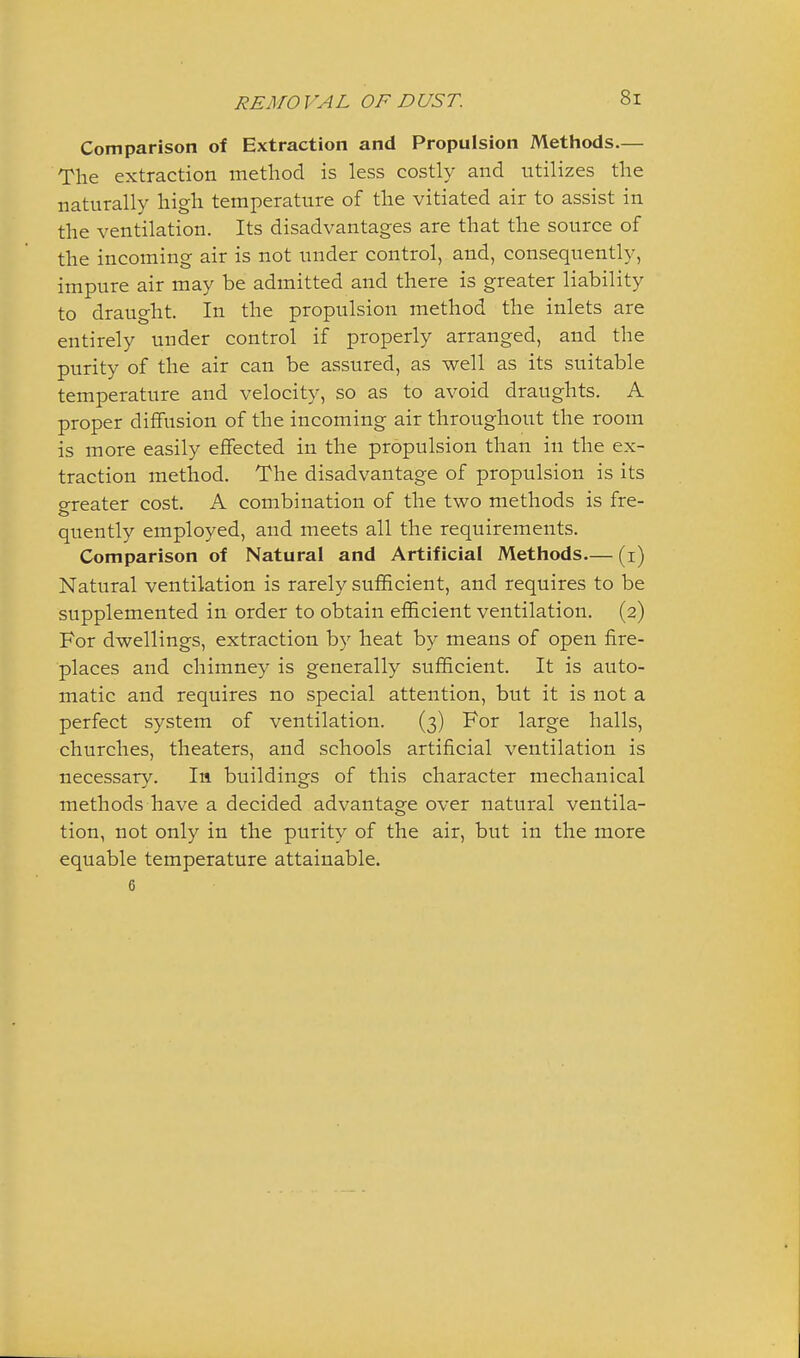 Comparison of Extraction and Propulsion Methods.— The extraction method is less costly and utilizes the naturally high temperature of the vitiated air to assist in the ventilation. Its disadvantages are that the source of the incoming air is not under control, and, consequently, impure air may be admitted and there is greater liability to draught. In the propulsion method the inlets are entirely under control if properly arranged, and the purity of the air can be assured, as well as its suitable temperature and velocity, so as to avoid draughts. A proper diffusion of the incoming air throughout the room is more easily effected in the propulsion than in the ex- traction method. The disadvantage of propulsion is its greater cost. A combination of the two methods is fre- quently employed, and meets all the requirements. Comparison of Natural and Artificial Methods— (i) Natural ventilation is rarely sufficient, and requires to be supplemented in order to obtain efficient ventilation. (2) For dwellings, extraction by heat by means of open fire- places and chimney is generally sufficient. It is auto- matic and requires no special attention, but it is not a perfect system of ventilation. (3) For large halls, churches, theaters, and schools artificial ventilation is necessary. In. buildings of this character mechanical methods have a decided advantage over natural ventila- tion, not only in the purity of the air, but in the more equable temperature attainable. 6