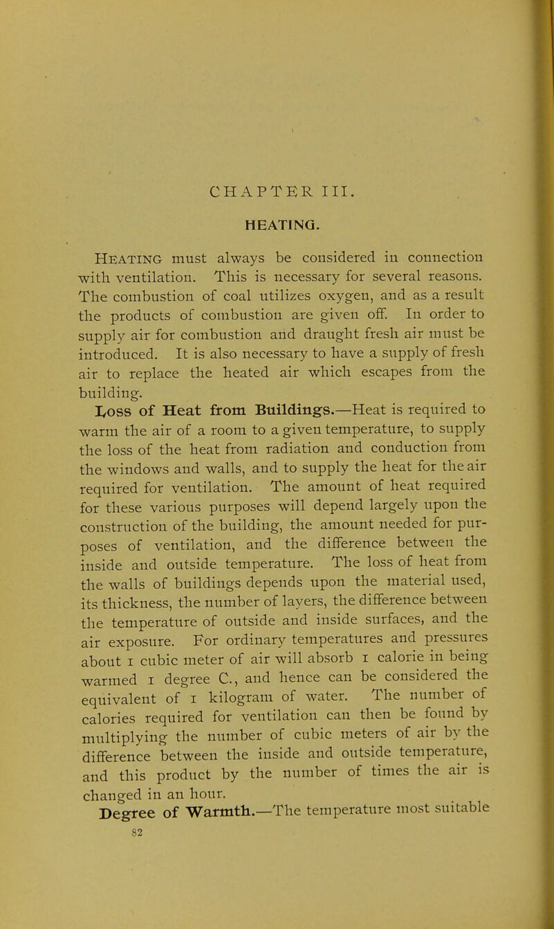 CHAPTER III. HEATING. Heating must always be considered in connection witli ventilation. This is necessary for several reasons. The combustion of coal utilizes oxygen, and as a result the products of combustion are given off. In order to supply air for combustion and draught fresh air must be introduced. It is also necessary to have a supply of fresh air to replace the heated air which escapes from the building. I/OSS of Heat from. Buildings.—Heat is required to warm the air of a room to a given temperature, to supply the loss of the heat from radiation and conduction from the windows and walls, and to supply the heat for the air required for ventilation. The amount of heat required for these various purposes will depend largely upon the construction of the building, the amount needed for pur- poses of ventilation, and the difference between the inside and outside temperature. The loss of heat from the walls of buildings depends upon the material used, its thickness, the number of layers, the difference between the temperature of outside and inside surfaces, and the air exposure. For ordinary temperatures and pressures about I cubic meter of air will absorb i calorie in being warmed i degree C, and hence can be considered the equivalent of i kilogram of water. The number of calories required for ventilation can then be found by multiplying the number of cubic meters of air by the difference between the inside and outside temperature, and this product by the number of times the air is changed in an hour. Degree of Warmtli.—The temperature most suitable