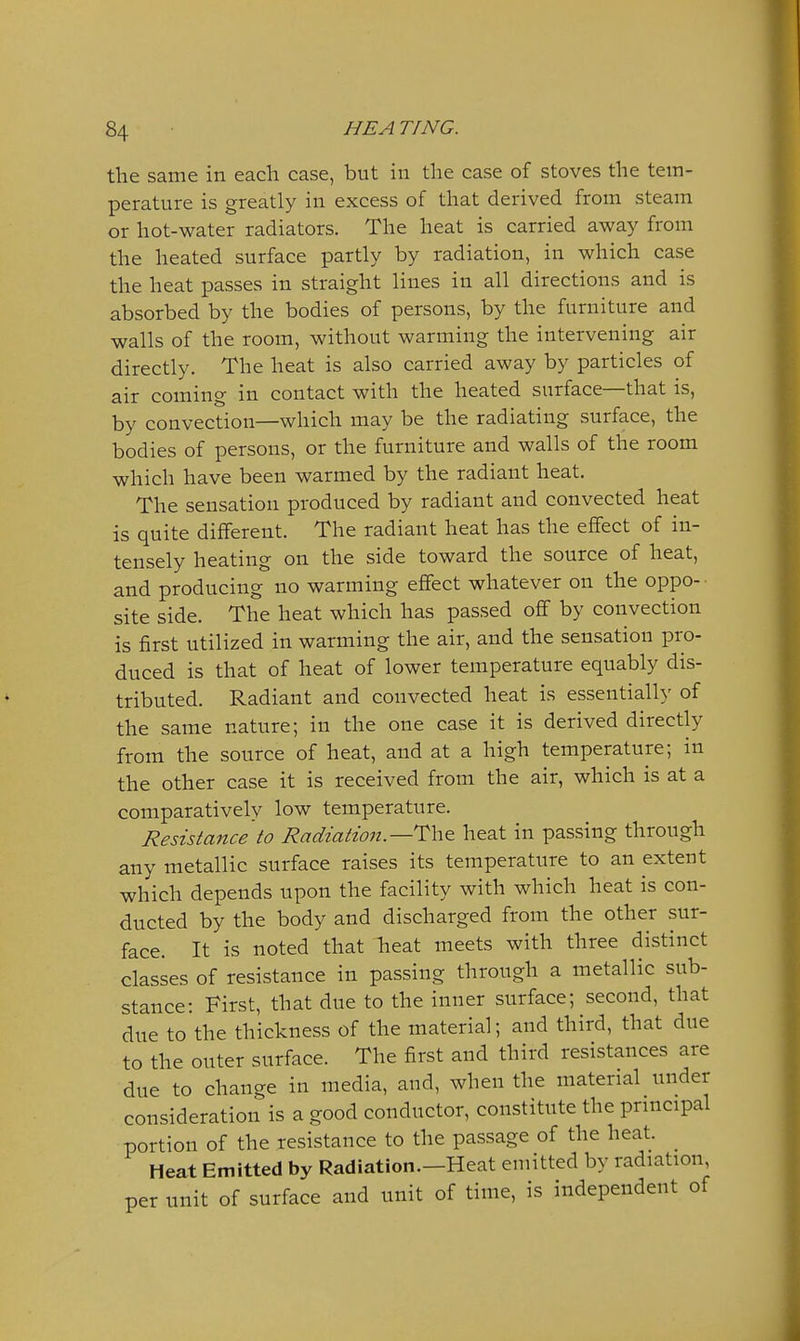 the same in each case, but in the case of stoves the tem- perature is greatly in excess of that derived from steam or hot-water radiators. The heat is carried away from the heated surface partly by radiation, in which case the heat passes in straight lines in all directions and is absorbed by the bodies of persons, by the furniture and walls of the room, without warming the intervening air directly. The heat is also carried away by particles of air coming in contact with the heated surface—that is, by convection—which may be the radiating surface, the bodies of persons, or the furniture and walls of the room which have been warmed by the radiant heat. The sensation produced by radiant and convected heat is quite different. The radiant heat has the effect of in- tensely heating on the side toward the source of heat, and producing no warming effect whatever on the oppo- site side. The heat which has passed off by convection is first utilized in warming the air, and the sensation pro- duced is that of heat of lower temperature equably dis- tributed. Radiant and convected heat is essentialh' of the same nature; in the one case it is derived directly from the source of heat, and at a high temperature; in the other case it is received from the air, which is at a comparatively low temperature. Resistance to Radiation.—The heat in passing through any metallic surface raises its temperature to an extent which depends upon the facility with which heat is con- ducted by the body and discharged from the other sur- face. It is noted that heat meets with three distinct classes of resistance in passing through a metallic sub- stance: First, that due to the inner surface; second, that due to the thickness of the material; and third, that due to the outer surface. The first and third resistances are due to change in media, and, when the material under consideration is a good conductor, constitute the principal portion of the resistance to the passage of the heat. ^ Heat Emitted by Radiation.-Heat emitted by radiation per unit of surface and unit of time, is independent of