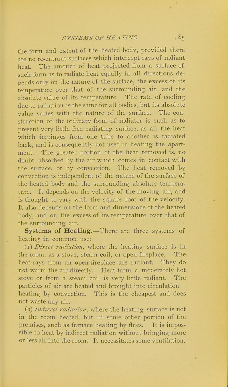 the form and extent of the heated body, provided there are no re-entrant surfaces which intercept rays of radiant heat. The amount of heat projected from a surface of such form as to radiate heat equally in all directions de- pends only on the nature of the surface, the excess of its temperature over that of the surrounding air, and the absolute value of its temperature. The rate of cooling- due to radiation is the same for all bodies, but its absolute value varies with the nature of the surface. The con- struction of the ordinary form of radiator is such as to present very little free radiating surface, as all the heat which impinges from one tube to another is radiated back, and is consequently not used in heating the apart- ment. The greater portion of the heat removed is, no doubt, absorbed by the air which comes in contact with the surface, or by convection. The heat removed by convection is independent of the nature of the surface of the heated body and the surrounding absolute tempera- ture. It depends on the velocity of the moving air, and is thought to vary with the square root of the velocity. It also depends on the form and dimensions of the heated body, and on the excess of its temperature over that of the surrounding air. Systems of Heating.—There are three systems of heating in common use: (1) Direct radiation., where the heating surface is in the room, as a stove, steam coil, or open fireplace. The heat rays from an open fireplace are radiant. They do not warm the air directly. Heat from a moderately hot stove or from a steam coil is very little radiant. The particles of air are heated and brought into circulation— heating by convection. This is the cheapest and does not waste any air. (2) Indirect radiation., where the heating surface is not in the room heated, but in some other portion of the premises, such as furnace heating by flues. It is impos- sible to heat by indirect radiation without bringing more or less air into the room. It necessitates some ventilation.
