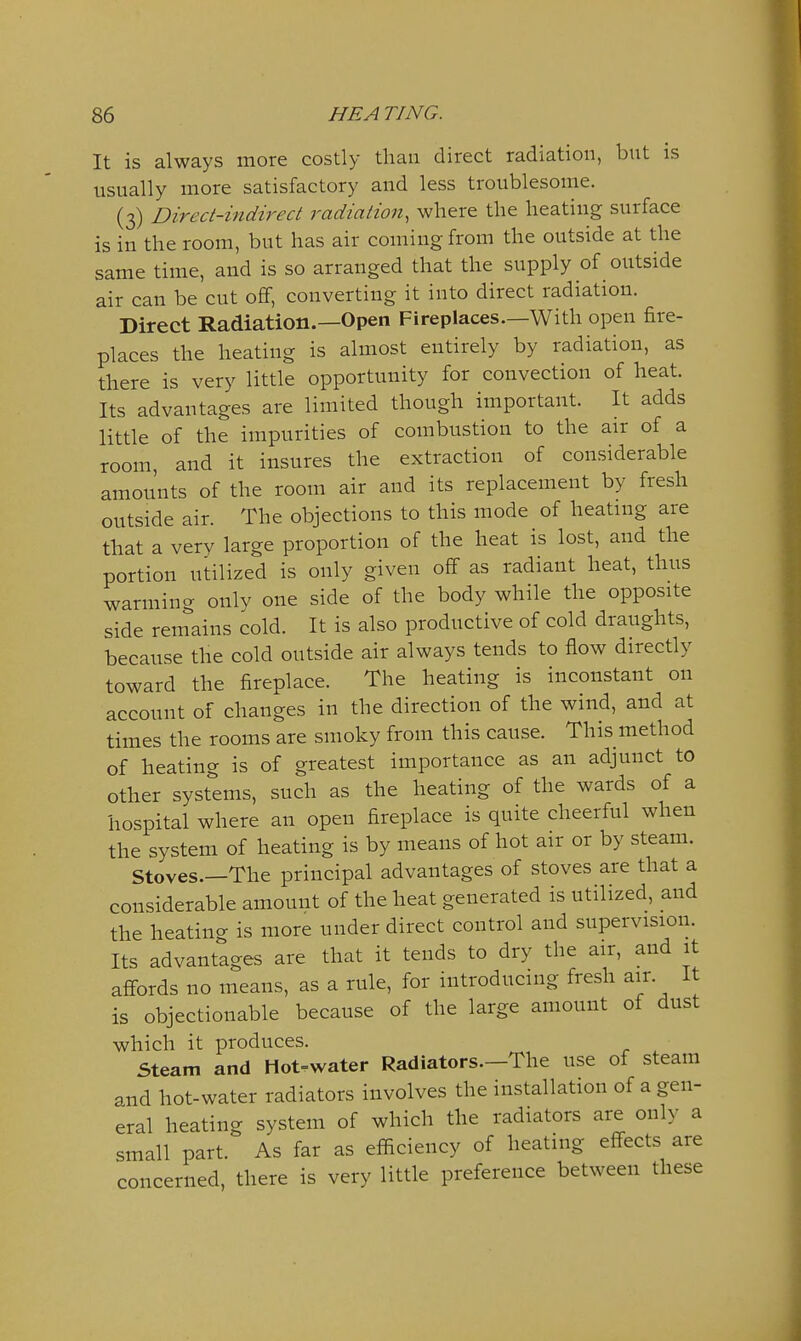 It is always more costly than direct radiation, but is usually more satisfactory and less troublesome. (3) Direct-indirect radiation, where the heating surface is in the room, but has air coming from the outside at the same time, and is so arranged that the supply of outside air can be cut off, converting it into direct radiation. Direct Radiation.—Open Fireplaces—With open fire- places the heating is almost entirely by radiation, as there is very little opportunity for convection of heat. Its advantages are limited though important. It adds little of the impurities of combustion to the air of a room, and it insures the extraction of considerable amounts of the room air and its replacement by fresh outside air. The objections to this mode of heating are that a very large proportion of the heat is lost, and the portion utilized is only given off as radiant heat, thus warming only one side of the body while the opposite side remains cold. It is also productive of cold draughts, because the cold outside air always tends to flow directly toward the fireplace. The heating is inconstant on account of changes in the direction of the wind, and at times the rooms are smoky from this cause. This method of heating is of greatest importance as an adjunct to other syst'^ems, such as the heating of the wards of a hospital where an open fireplace is quite cheerful when the system of heating is by means of hot air or by steam. Stoves.—The principal advantages of stoves are that a considerable amount of the heat generated is utilized, and the heating is more under direct control and supervision. Its advantages are that it tends to dry the air, and it affords no means, as a rule, for introducing fresh air. It is objectionable because of the large amount of dust which it produces. Steam and Hot=water Radiators.—The use of steam and hot-water radiators involves the installation of a gen- eral heating system of which the radiators are only a small part. As far as eflaciency of heating effects are concerned, there is very little preference between these