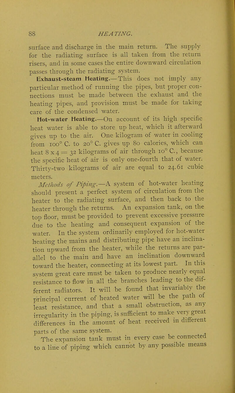 surface and discharge in the main return. The supply for the radiating surface is all taken from the return risers, and in some cases the entire downward circulation passes through the radiating system. Exhaust=steam Heating,— This does not imply any particular method of running the pipes, but proper con- nections must be made between the exhaust and the heating pipes, and provision must be made for takiug care of the condensed water. Hot=water Heating.—On account of its high specific heat water is able to store up heat, which it afterward gives up to the air. One kilogram of water in cooling from ioo° C. to 20° C. gives up 80 calories, which can heat 8x4=32 kilograms of air through 10° C., because the specific heat of air is only one-fourth that of water. Thirty-two kilograms of air are equal to 24.61 cubic meters. Methods of Piping.—^ system of hot-water heating should present a perfect system of circulation from the heater to the radiating surface, and then back to the heater through the returns. An expansion tank, on the top floor, must be provided to prevent excessive pressure due to the heating and consequent expansion of the water. In the system ordinarily employed for hot-water heating the mains and distributing pipe have an inclina- tion upward from the heater, while the returns are par- allel to the main and have an inclination downward toward the heater, connecting at its lowest part. In this system great care must be taken to produce nearly equal resistance to flow in all the branches leading to the dif- ferent radiators. It will be found that invariably the principal current of heated water will be the path of least resistance, and that a small obstruction, as any irregularity in the piping, is sufficient to make very great differences in the amount of heat received in different parts of the same system. The expansion tank must in every case be connected to a line of piping which cannot by any possible means
