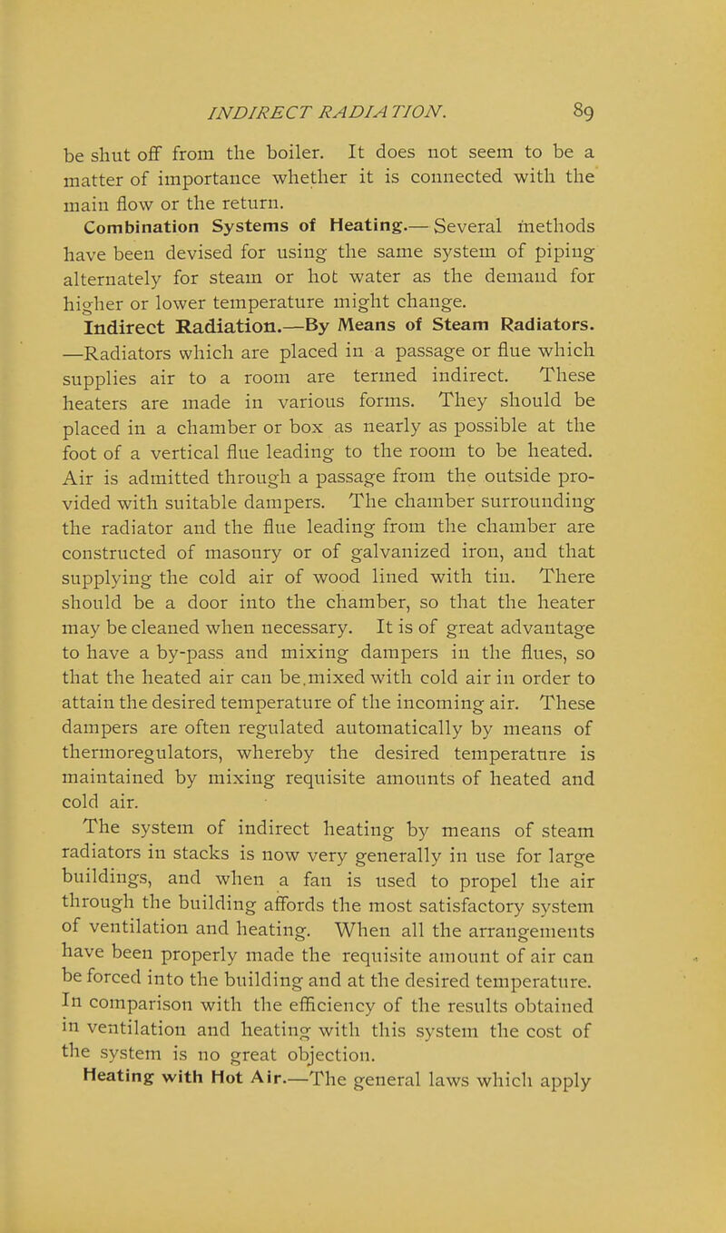 be shut oflf from the boiler. It does not seem to be a matter of importance whether it is connected with the main flow or the return. Combination Systems of Heating.— Several inethods have been devised for using the same system of piping alternately for steam or hot water as the demand for higher or lower temperature might change. Indirect Radiation.—By Means of Steam Radiators. —Radiators which are placed in a passage or flue which supplies air to a room are termed indirect. These heaters are made in various forms. They should be placed in a chamber or box as nearly as possible at the foot of a vertical flue leading to the room to be heated. Air is admitted through a passage from the outside pro- vided with suitable dampers. The chamber surrounding the radiator and the flue leading from the chamber are constructed of masonry or of galvanized iron, and that supplying the cold air of wood lined with tin. There should be a door into the chamber, so that the heater may be cleaned when necessary. It is of great advantage to have a by-pass and mixing dampers in the flues, so that the heated air can be.mixed with cold air in order to attain the desired temperature of the incoming air. These dampers are often regulated automatically by means of thermoregulators, whereby the desired temperature is maintained by mixing requisite amounts of heated and cold air. The system of indirect heating by means of steam radiators in stacks is now very generally in use for large buildings, and when a fan is used to propel the air through the building affords the most satisfactory system of ventilation and heating. When all the arrangements have been properly made the requisite amount of air can be forced into the building and at the desired temperature. In comparison with the efficiency of the results obtained m ventilation and heating with this system the cost of the system is no great objection. Heating with Hot Air.—The general laws which apply
