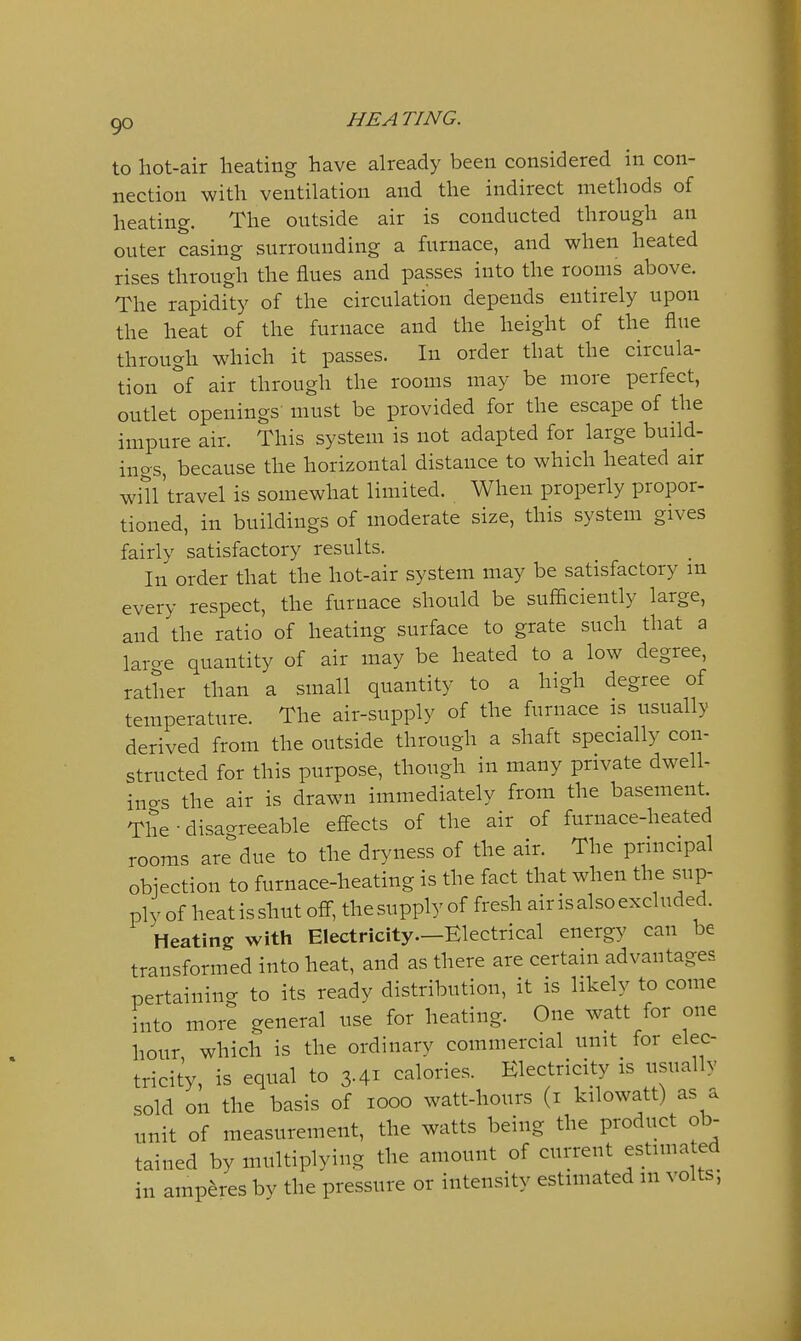 to hot-air lieating have already been considered in con- nection with ventilation and the indirect methods of heating. The outside air is conducted through an outer casing surrounding a furnace, and when heated rises through the flues and passes into the rooms above. The rapidity of the circulation depends entirely upon the heat of the furnace and the height of the flue through which it passes. In order that the circula- tion of air through the rooms may be more perfect, outlet openings must be provided for the escape of the impure air. This system is not adapted for large build- ings, because the horizontal distance to which heated air win 'travel is somewhat limited. When properly propor- tioned, in buildings of moderate size, this system gives fairly satisfactory results. In order that the hot-air system may be satisfactory m every respect, the furnace should be sufficiently large, and the ratio of heating surface to grate such that a laro-e quantity of air may be heated to a low degree, rather than a small quantity to a high degree of temperature. The air-supply of the furnace is usually derived from the outside through a shaft specially con- structed for this purpose, though in many private dwell- ino-s the air is drawn immediately from the basement. The-disao-reeable effects of the air of furnace-heated rooms are'^due to the dryness of the air. The principal objection to furnace-heating is the fact that when the sup- ply of heat is shut off, the supply of fresh air is also excluded. Heating with Electricity.—Electrical energy can be transformed into heat, and as there are certain advantages pertaining to its ready distribution, it is likely to come into more general use for heating. One watt for one hour, which is the ordinary commercial unit for elec- tricity, is equal to 3-41 calories. Electricity is usually sold on the basis of looo watt-hours (i kilowatt) as a unit of measurement, the watts being the product ob- tained by multiplying the amount of current estimated in amperes by the pressure or intensity estimated in volts,