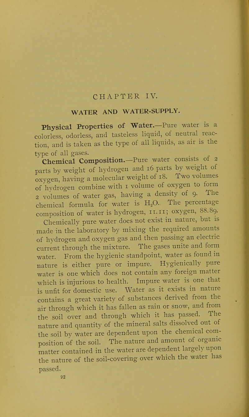 CHAPTER IV. WATER AND WATER-SUPPLY. Physical Properties of Water.—Pure water is a colorless, odorless, and tasteless liquid, of neutral reac- tion, and is taken as the type of all liquids, as air is the type of all gases. Chemical Composition.—Pure water consists of 2 parts by weight of hydrogen and 16 parts by weight of oxygen, having a molecular weight of 18. Two volumes of hydrogen combine with i volume of oxygen to form 2 volumes of water gas, having a density of 9. The chemical formula for water is H^O.. The percentage composition of water is hydrogen, ii.ii; oxygen, 88.89. Chemically pure water does not exist in nature, but is made in the laboratory by mixing the required amounts of hydrogen and oxygen gas and then passing an electric current through the mixture. The gases unite and form water. From the hygienic standpoint, water as found in nature is either pure or impure. Hygienically pure water is one which does not contain any foreign matter which is injurious to health. Impure water is one that is unfit for domestic use. Water as it exists in nature contains a great variety of substances derived from the air through which it has fallen as rain or snow, and from the soil over and through which it has passed. The nature and quantity of the mineral salts dissolved out of the soil by water are dependent upon the chemical com- position of the soil. The nature and amount of organic matter contained in the water are dependent largely upon the nature of the soil-covering over which the water has passed.