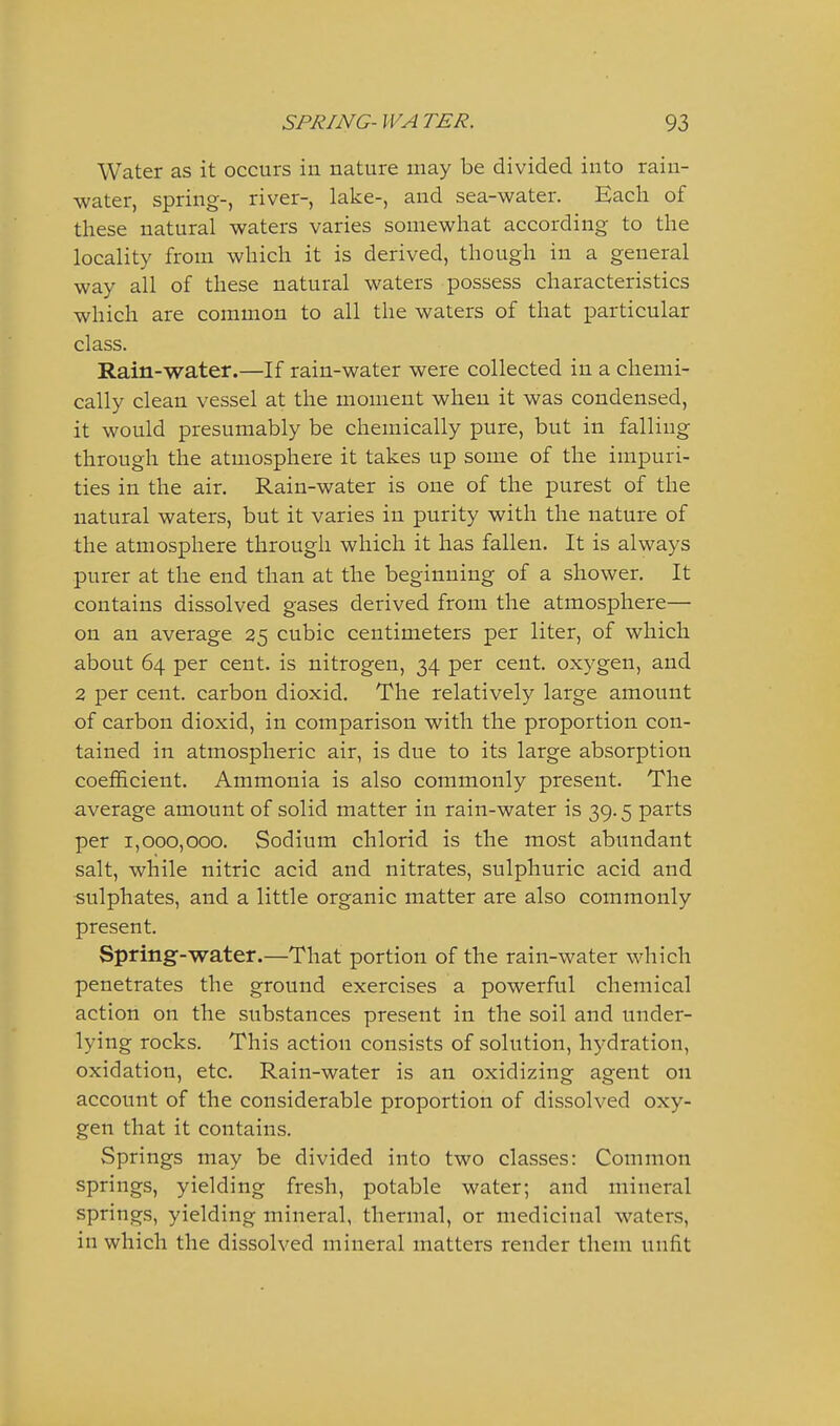 Water as it occurs in nature may be divided into rain- water, spring-, river-, lake-, and sea-water. Each of these natural waters varies somewhat according to the locality from which it is derived, though in a general way all of these natural waters possess characteristics which are common to all the waters of that particular class. Rain-water.—If rain-water were collected in a chemi- cally clean vessel at the moment when it was condensed, it would presumably be chemically pure, but in falling through the atmosphere it takes up some of the impuri- ties in the air. Rain-water is one of the purest of the natural waters, but it varies in purity with the nature of the atmosphere through which it has fallen. It is always purer at the end than at the beginning of a shower. It contains dissolved gases derived from the atmosphere— on an average 25 cubic centimeters per liter, of which about 64 per cent, is nitrogen, 34 per cent, oxygen, and 2 per cent, carbon dioxid. The relatively large amount of carbon dioxid, in comparison with the proportion con- tained in atmospheric air, is due to its large absorption coefficient. Ammonia is also commonly present. The average amount of solid matter in rain-water is 39.5 parts per 1,000,000. Sodium chlorid is the most abundant salt, while nitric acid and nitrates, sulphuric acid and sulphates, and a little organic matter are also commonly present. Spring-water.—That portion of the rain-water which penetrates the ground exercises a powerful chemical action on the substances present in the soil and under- lying rocks. This action consists of solution, hydration, oxidation, etc. Rain-water is an oxidizing agent on account of the considerable proportion of dissolved oxy- gen that it contains. Springs may be divided into two classes: Common springs, yielding fresh, potable water; and mineral springs, yielding mineral, thermal, or medicinal waters, in which the dissolved mineral matters render them unfit